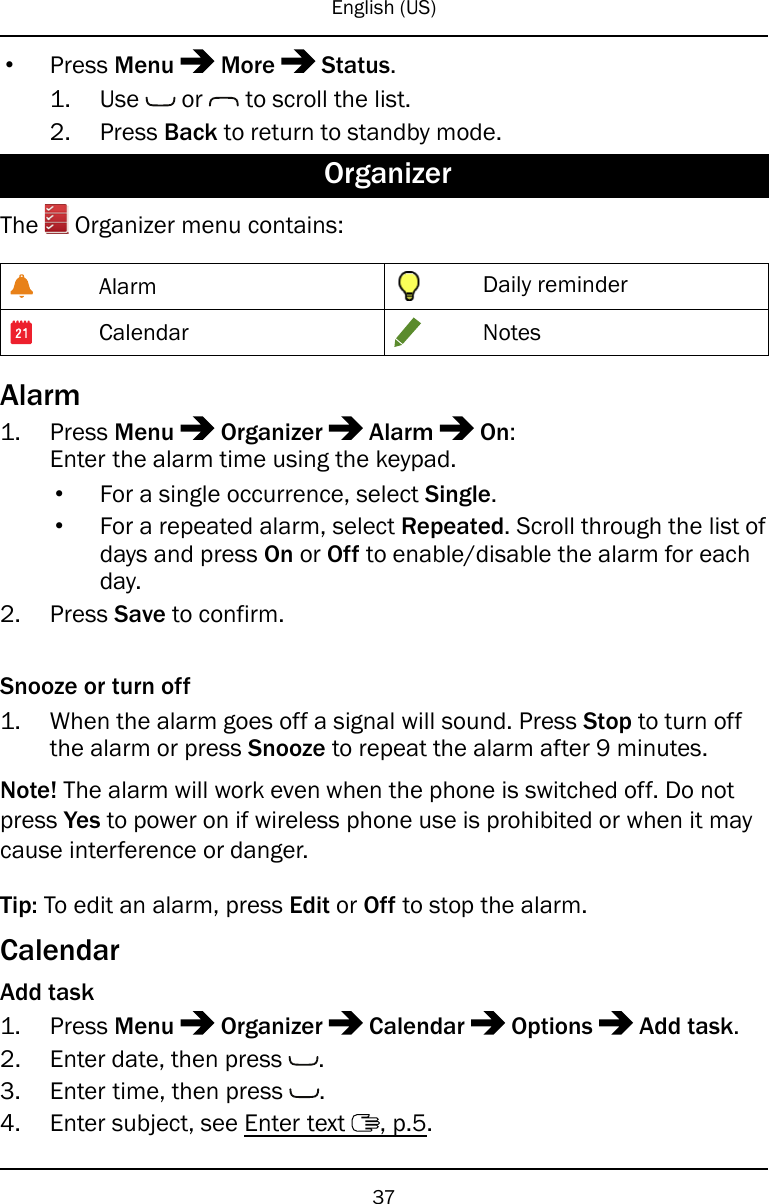 English (US)•Press Menu More Status.1. Use or to scroll the list.2. Press Back to return to standby mode.OrganizerThe Organizer menu contains:Alarm Daily reminderCalendar NotesAlarm1. Press Menu Organizer Alarm On:Enter the alarm time using the keypad.•For a single occurrence, select Single.•For a repeated alarm, select Repeated. Scroll through the list ofdays and press On or Off to enable/disable the alarm for eachday.2. Press Save to confirm.Snooze or turn off1. When the alarm goes off a signal will sound. Press Stop to turn offthe alarm or press Snooze to repeat the alarm after 9 minutes.Note! The alarm will work even when the phone is switched off. Do notpress Yes to power on if wireless phone use is prohibited or when it maycause interference or danger.Tip: To edit an alarm, press Edit or Off to stop the alarm.CalendarAdd task1. Press Menu Organizer Calendar Options Add task.2. Enter date, then press .3. Enter time, then press .4. Enter subject, see Enter text , p.5.37