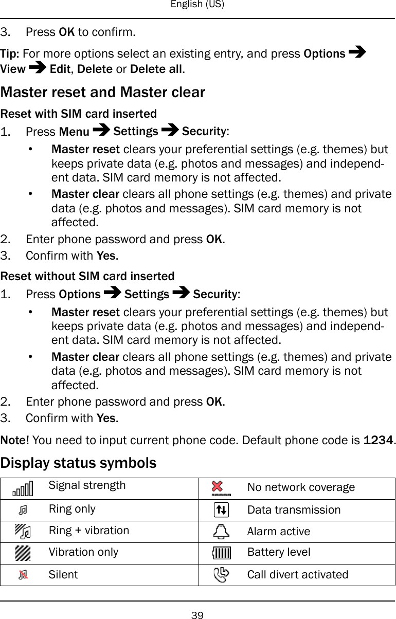 English (US)3. Press OK to confirm.Tip: For more options select an existing entry, and press OptionsView Edit,Delete or Delete all.Master reset and Master clearReset with SIM card inserted1. Press Menu Settings Security:•Master reset clears your preferential settings (e.g. themes) butkeeps private data (e.g. photos and messages) and independ-ent data. SIM card memory is not affected.•Master clear clears all phone settings (e.g. themes) and privatedata (e.g. photos and messages). SIM card memory is notaffected.2. Enter phone password and press OK.3. Confirm with Yes.Reset without SIM card inserted1. Press Options Settings Security:•Master reset clears your preferential settings (e.g. themes) butkeeps private data (e.g. photos and messages) and independ-ent data. SIM card memory is not affected.•Master clear clears all phone settings (e.g. themes) and privatedata (e.g. photos and messages). SIM card memory is notaffected.2. Enter phone password and press OK.3. Confirm with Yes.Note! You need to input current phone code. Default phone code is 1234.Display status symbolsSignal strength No network coverageRing only Data transmissionRing + vibration Alarm activeVibration only Battery levelSilent Call divert activated39