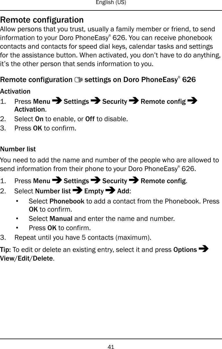 English (US)Remote configurationAllow persons that you trust, usually a family member or friend, to sendinformation to your Doro PhoneEasy®626. You can receive phonebookcontacts and contacts for speed dial keys, calendar tasks and settingsfor the assistance button. When activated, you don’t have to do anything,it’s the other person that sends information to you.Remote configuration settings on Doro PhoneEasy®626Activation1. Press Menu Settings Security Remote configActivation.2. Select On to enable, or Off to disable.3. Press OK to confirm.Number listYou need to add the name and number of the people who are allowed tosend information from their phone to your Doro PhoneEasy®626.1. Press Menu Settings Security Remote config.2. Select Number list Empty Add:•Select Phonebook to add a contact from the Phonebook. PressOK to confirm.•Select Manual and enter the name and number.•Press OK to confirm.3. Repeat until you have 5 contacts (maximum).Tip: To edit or delete an existing entry, select it and press OptionsView/Edit/Delete.41