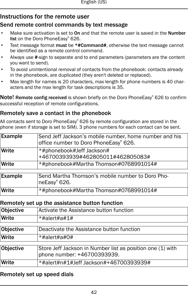 English (US)Instructions for the remote userSend remote control commands by text message•Make sure activation is set to On and that the remote user is saved in the Numberlist on the Doro PhoneEasy®626.•Text message format must be *#Command#, otherwise the text message cannotbe identified as a remote control command.•Always use #-sign to separate and to end parameters (parameters are the contentyou want to send).•To avoid unintentional removal of contacts from the phonebook: contacts alreadyin the phonebook, are duplicated (they aren&apos;t deleted or replaced).•Max length for names is 20 characters, max length for phone numbers is 40 char-acters and the max length for task descriptions is 35.Note! Remote config received is shown briefly on the Doro PhoneEasy®626 to confirmsuccessful reception of remote configurations.Remotely save a contact in the phonebookAll contacts sent to Doro PhoneEasy®626 by remote configuration are stored in thephone (even if storage is set to SIM). 3 phone numbers for each contact can be sent.Example Send Jeff Jackson’s mobile number, home number and hisoffice number to Doro PhoneEasy®626.Write *#phonebook#Jeff Jackson#+46700393939#462805011#462805083#Write *#phonebook#Martha Thomson#0768991014#Example Send Martha Thomson’s mobile number to Doro Pho-neEasy®626.Write *#phonebook#Martha Thomson#0768991014#Remotely set up the assistance button functionObjective Activate the Assistance button functionWrite *#alert#a#1#Objective Deactivate the Assistance button functionWrite *#alert#a#0#Objective Store Jeff Jackson in Number list as position one (1) withphone number: +46700393939.Write *#alert#n#1#Jeff Jackson#+46700393939#Remotely set up speed dials42