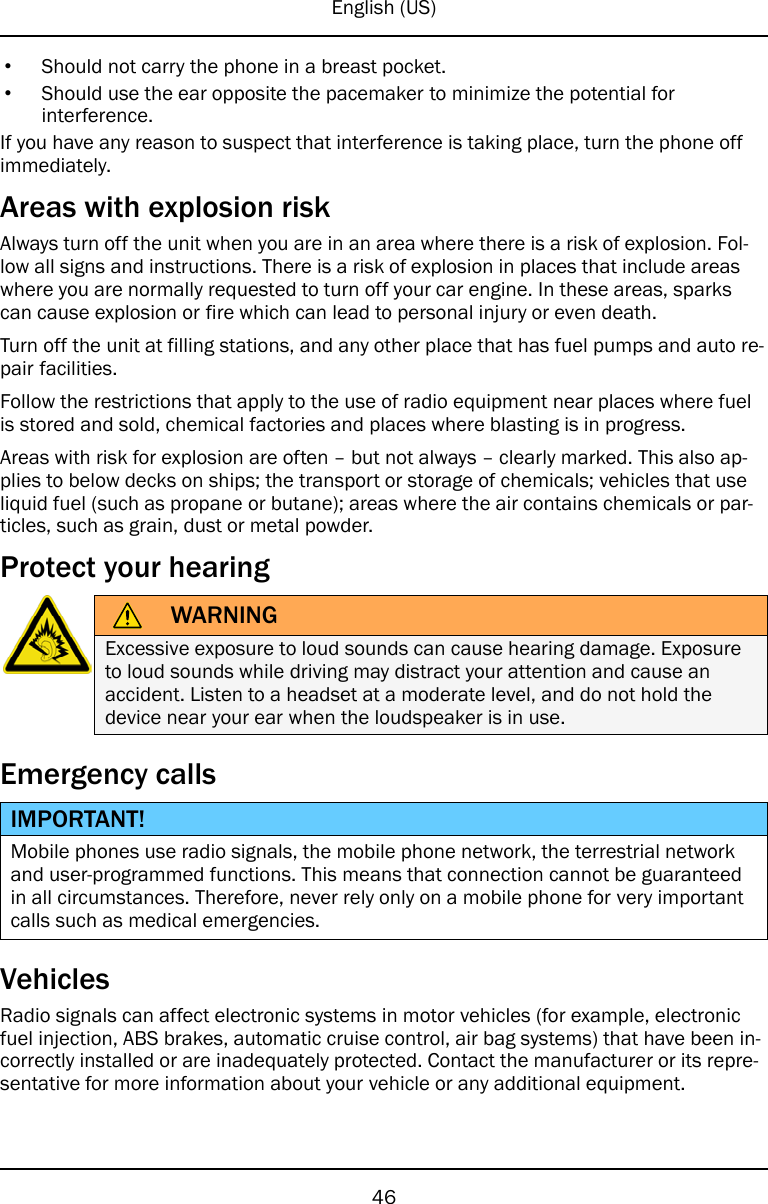 English (US)•Should not carry the phone in a breast pocket.•Should use the ear opposite the pacemaker to minimize the potential forinterference.If you have any reason to suspect that interference is taking place, turn the phone offimmediately.Areas with explosion riskAlways turn off the unit when you are in an area where there is a risk of explosion. Fol-low all signs and instructions. There is a risk of explosion in places that include areaswhere you are normally requested to turn off your car engine. In these areas, sparkscan cause explosion or fire which can lead to personal injury or even death.Turn off the unit at filling stations, and any other place that has fuel pumps and auto re-pair facilities.Follow the restrictions that apply to the use of radio equipment near places where fuelis stored and sold, chemical factories and places where blasting is in progress.Areas with risk for explosion are often – but not always – clearly marked. This also ap-plies to below decks on ships; the transport or storage of chemicals; vehicles that useliquid fuel (such as propane or butane); areas where the air contains chemicals or par-ticles, such as grain, dust or metal powder.Protect your hearingWARNINGExcessive exposure to loud sounds can cause hearing damage. Exposureto loud sounds while driving may distract your attention and cause anaccident. Listen to a headset at a moderate level, and do not hold thedevice near your ear when the loudspeaker is in use.Emergency callsIMPORTANT!Mobile phones use radio signals, the mobile phone network, the terrestrial networkand user-programmed functions. This means that connection cannot be guaranteedin all circumstances. Therefore, never rely only on a mobile phone for very importantcalls such as medical emergencies.VehiclesRadio signals can affect electronic systems in motor vehicles (for example, electronicfuel injection, ABS brakes, automatic cruise control, air bag systems) that have been in-correctly installed or are inadequately protected. Contact the manufacturer or its repre-sentative for more information about your vehicle or any additional equipment.46
