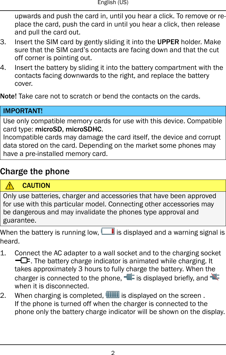 English (US)upwards and push the card in, until you hear a click. To remove or re-place the card, push the card in until you hear a click, then releaseand pull the card out.3. Insert the SIM card by gently sliding it into the UPPER holder. Makesure that the SIM card’s contacts are facing down and that the cutoff corner is pointing out.4. Insert the battery by sliding it into the battery compartment with thecontacts facing downwards to the right, and replace the batterycover.Note! Take care not to scratch or bend the contacts on the cards.IMPORTANT!Use only compatible memory cards for use with this device. Compatiblecard type: microSD, microSDHC.Incompatible cards may damage the card itself, the device and corruptdata stored on the card. Depending on the market some phones mayhave a pre-installed memory card.Charge the phoneCAUTIONOnly use batteries, charger and accessories that have been approvedfor use with this particular model. Connecting other accessories maybe dangerous and may invalidate the phones type approval andguarantee.When the battery is running low, is displayed and a warning signal isheard.1. Connect the AC adapter to a wall socket and to the charging sockety. The battery charge indicator is animated while charging. Ittakes approximately 3 hours to fully charge the battery. When thecharger is connected to the phone, is displayed briefly, andwhen it is disconnected.2. When charging is completed, is displayed on the screen .If the phone is turned off when the charger is connected to thephone only the battery charge indicator will be shown on the display.2