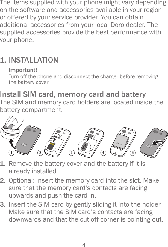 41. INSTALLATIONImportant!Turn off the phone and disconnect the charger before removing the battery cover.Install SIM card, memory card and batteryThe SIM and memory card holders are located inside the battery compartment.1 2 3 4 51.  Remove the battery cover and the battery if it is already installed.2.  Optional: Insert the memory card into the slot. Make sure that the memory card’s contacts are facing upwards and push the card in.3.  Insert the SIM card by gently sliding it into the holder. Make sure that the SIM card’s contacts are facing downwards and that the cut off corner is pointing out.The items supplied with your phone might vary depending on the software and accessories available in your region or offered by your service provider. You can obtain additional accessories from your local Doro dealer. The supplied accessories provide the best performance with your phone.