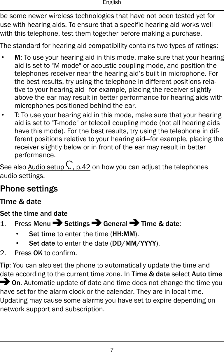 Englishbe some newer wireless technologies that have not been tested yet foruse with hearing aids. To ensure that a specific hearing aid works wellwith this telephone, test them together before making a purchase.The standard for hearing aid compatibility contains two types of ratings:•M: To use your hearing aid in this mode, make sure that your hearingaid is set to &quot;M-mode&quot; or acoustic coupling mode, and position thetelephones receiver near the hearing aid’s built-in microphone. Forthe best results, try using the telephone in different positions rela-tive to your hearing aid—for example, placing the receiver slightlyabove the ear may result in better performance for hearing aids withmicrophones positioned behind the ear.•T: To use your hearing aid in this mode, make sure that your hearingaid is set to &quot;T-mode&quot; or telecoil coupling mode (not all hearing aidshave this mode). For the best results, try using the telephone in dif-ferent positions relative to your hearing aid—for example, placing thereceiver slightly below or in front of the ear may result in betterperformance.See also Audio setup , p.42 on how you can adjust the telephonesaudio settings.Phone settingsTime &amp; dateSet the time and date1. Press Menu Settings General Time &amp; date:•Set time to enter the time (HH:MM).•Set date to enter the date (DD/MM/YYYY).2. Press OK to confirm.Tip: You can also set the phone to automatically update the time anddate according to the current time zone. In Time &amp; date select Auto timeOn. Automatic update of date and time does not change the time youhave set for the alarm clock or the calendar. They are in local time.Updating may cause some alarms you have set to expire depending onnetwork support and subscription.7