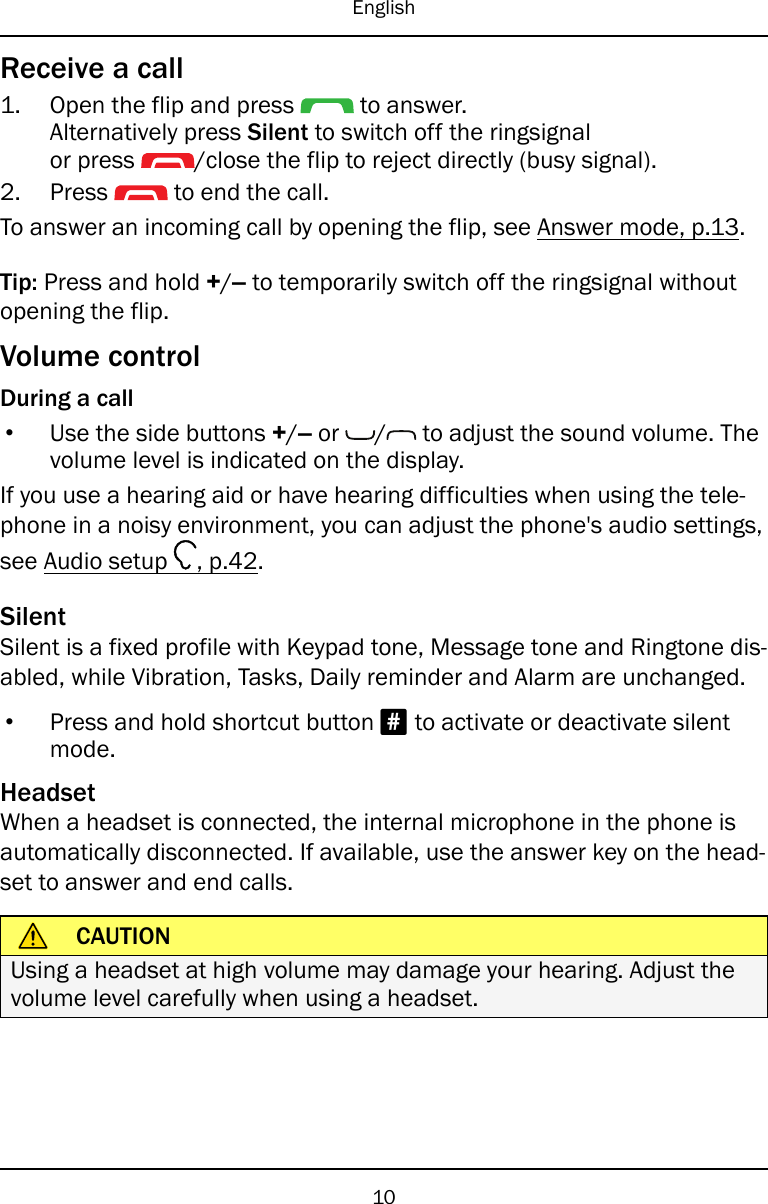 EnglishReceive a call1. Open the flip and press to answer.Alternatively press Silent to switch off the ringsignalor press /close the flip to reject directly (busy signal).2. Press to end the call.To answer an incoming call by opening the flip, see Answer mode, p.13.Tip: Press and hold +/–to temporarily switch off the ringsignal withoutopening the flip.Volume controlDuring a call•Use the side buttons +/–or / to adjust the sound volume. Thevolume level is indicated on the display.If you use a hearing aid or have hearing difficulties when using the tele-phone in a noisy environment, you can adjust the phone&apos;s audio settings,see Audio setup , p.42.SilentSilent is a fixed profile with Keypad tone, Message tone and Ringtone dis-abled, while Vibration, Tasks, Daily reminder and Alarm are unchanged.•Press and hold shortcut button #to activate or deactivate silentmode.HeadsetWhen a headset is connected, the internal microphone in the phone isautomatically disconnected. If available, use the answer key on the head-set to answer and end calls.CAUTIONUsing a headset at high volume may damage your hearing. Adjust thevolume level carefully when using a headset.10