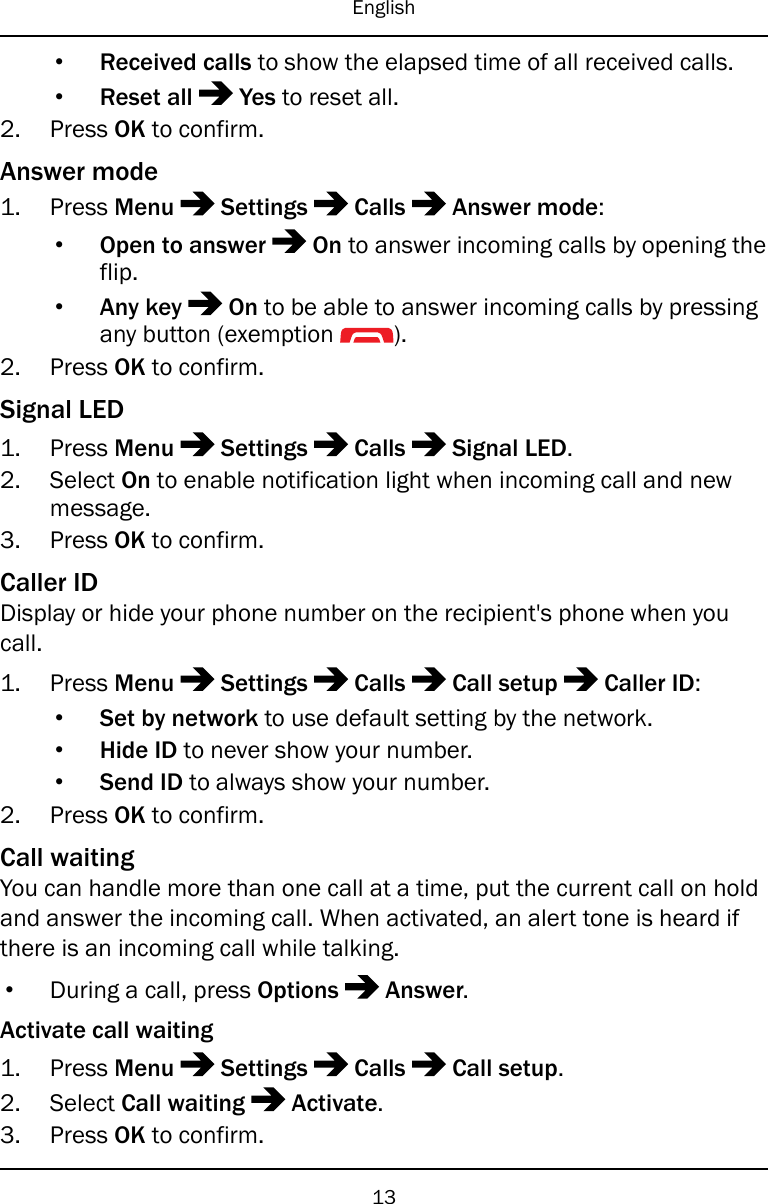 English•Received calls to show the elapsed time of all received calls.•Reset all Yes to reset all.2. Press OK to confirm.Answer mode1. Press Menu Settings Calls Answer mode:•Open to answer On to answer incoming calls by opening theflip.•Any key On to be able to answer incoming calls by pressingany button (exemption ).2. Press OK to confirm.Signal LED1. Press Menu Settings Calls Signal LED.2. Select On to enable notification light when incoming call and newmessage.3. Press OK to confirm.Caller IDDisplay or hide your phone number on the recipient&apos;s phone when youcall.1. Press Menu Settings Calls Call setup Caller ID:•Set by network to use default setting by the network.•Hide ID to never show your number.•Send ID to always show your number.2. Press OK to confirm.Call waitingYou can handle more than one call at a time, put the current call on holdand answer the incoming call. When activated, an alert tone is heard ifthere is an incoming call while talking.•During a call, press Options Answer.Activate call waiting1. Press Menu Settings Calls Call setup.2. Select Call waiting Activate.3. Press OK to confirm.13