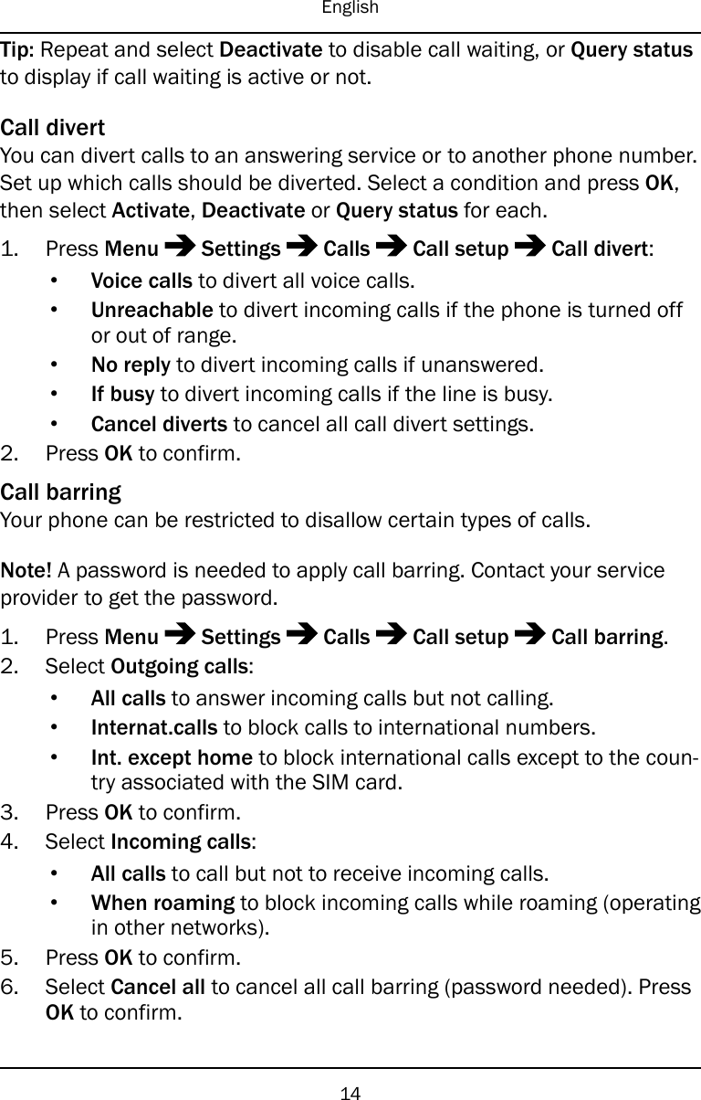 EnglishTip: Repeat and select Deactivate to disable call waiting, or Query statusto display if call waiting is active or not.Call divertYou can divert calls to an answering service or to another phone number.Set up which calls should be diverted. Select a condition and press OK,then select Activate,Deactivate or Query status for each.1. Press Menu Settings Calls Call setup Call divert:•Voice calls to divert all voice calls.•Unreachable to divert incoming calls if the phone is turned offor out of range.•No reply to divert incoming calls if unanswered.•If busy to divert incoming calls if the line is busy.•Cancel diverts to cancel all call divert settings.2. Press OK to confirm.Call barringYour phone can be restricted to disallow certain types of calls.Note! A password is needed to apply call barring. Contact your serviceprovider to get the password.1. Press Menu Settings Calls Call setup Call barring.2. Select Outgoing calls:•All calls to answer incoming calls but not calling.•Internat.calls to block calls to international numbers.•Int. except home to block international calls except to the coun-try associated with the SIM card.3. Press OK to confirm.4. Select Incoming calls:•All calls to call but not to receive incoming calls.•When roaming to block incoming calls while roaming (operatingin other networks).5. Press OK to confirm.6. Select Cancel all to cancel all call barring (password needed). PressOK to confirm.14