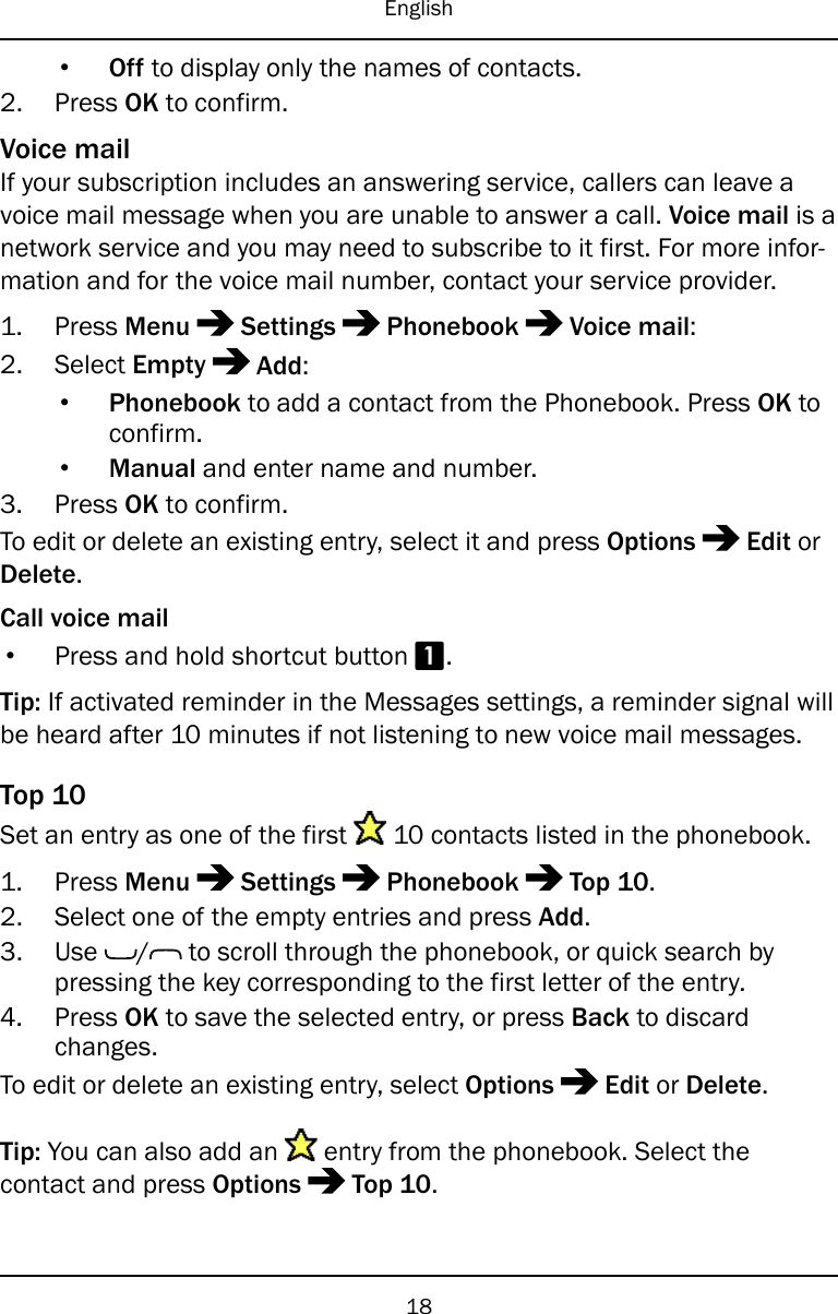English•Off to display only the names of contacts.2. Press OK to confirm.Voice mailIf your subscription includes an answering service, callers can leave avoice mail message when you are unable to answer a call. Voice mail is anetwork service and you may need to subscribe to it first. For more infor-mation and for the voice mail number, contact your service provider.1. Press Menu Settings Phonebook Voice mail:2. Select Empty Add:•Phonebook to add a contact from the Phonebook. Press OK toconfirm.•Manual and enter name and number.3. Press OK to confirm.To edit or delete an existing entry, select it and press Options Edit orDelete.Call voice mail•Press and hold shortcut button 1.Tip: If activated reminder in the Messages settings, a reminder signal willbe heard after 10 minutes if not listening to new voice mail messages.Top 10Set an entry as one of the first 10 contacts listed in the phonebook.1. Press Menu Settings Phonebook Top 10.2. Select one of the empty entries and press Add.3. Use / to scroll through the phonebook, or quick search bypressing the key corresponding to the first letter of the entry.4. Press OK to save the selected entry, or press Back to discardchanges.To edit or delete an existing entry, select Options Edit or Delete.Tip: You can also add an entry from the phonebook. Select thecontact and press Options Top 10.18
