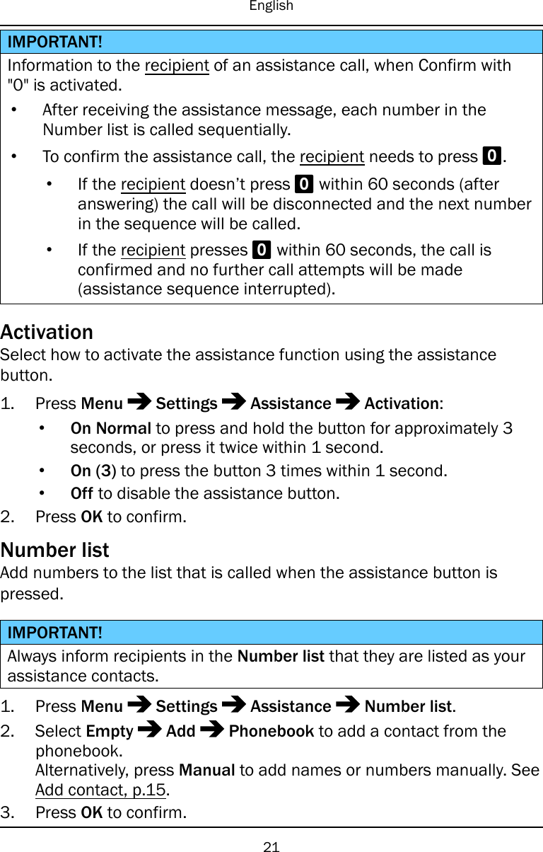 EnglishIMPORTANT!Information to the recipient of an assistance call, when Confirm with&quot;0&quot; is activated.•After receiving the assistance message, each number in theNumber list is called sequentially.•To confirm the assistance call, the recipient needs to press 0.•If the recipient doesn’t press 0within 60 seconds (afteranswering) the call will be disconnected and the next numberin the sequence will be called.•If the recipient presses 0within 60 seconds, the call isconfirmed and no further call attempts will be made(assistance sequence interrupted).ActivationSelect how to activate the assistance function using the assistancebutton.1. Press Menu Settings Assistance Activation:•On Normal to press and hold the button for approximately 3seconds, or press it twice within 1 second.•On (3) to press the button 3 times within 1 second.•Off to disable the assistance button.2. Press OK to confirm.Number listAdd numbers to the list that is called when the assistance button ispressed.IMPORTANT!Always inform recipients in the Number list that they are listed as yourassistance contacts.1. Press Menu Settings Assistance Number list.2. Select Empty Add Phonebook to add a contact from thephonebook.Alternatively, press Manual to add names or numbers manually. SeeAdd contact, p.15.3. Press OK to confirm.21