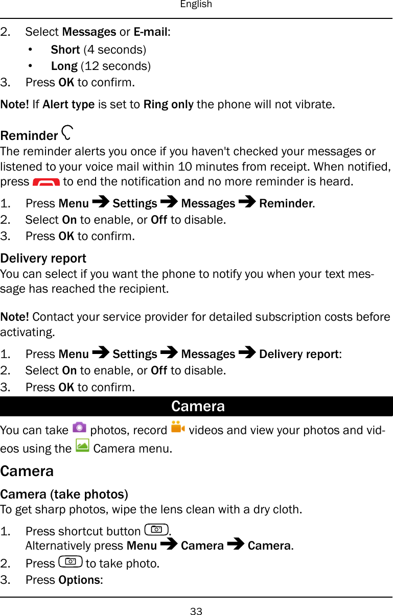 English2. Select Messages or E-mail:•Short (4 seconds)•Long (12 seconds)3. Press OK to confirm.Note! If Alert type is set to Ring only the phone will not vibrate.ReminderThe reminder alerts you once if you haven&apos;t checked your messages orlistened to your voice mail within 10 minutes from receipt. When notified,press to end the notification and no more reminder is heard.1. Press Menu Settings Messages Reminder.2. Select On to enable, or Off to disable.3. Press OK to confirm.Delivery reportYou can select if you want the phone to notify you when your text mes-sage has reached the recipient.Note! Contact your service provider for detailed subscription costs beforeactivating.1. Press Menu Settings Messages Delivery report:2. Select On to enable, or Off to disable.3. Press OK to confirm.CameraYou can take photos, record videos and view your photos and vid-eos using the Camera menu.CameraCamera (take photos)To get sharp photos, wipe the lens clean with a dry cloth.1. Press shortcut button .Alternatively press Menu Camera Camera.2. Press to take photo.3. Press Options:33