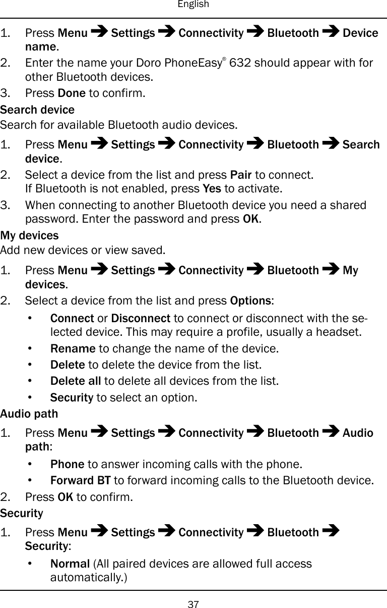 English1. Press Menu Settings Connectivity Bluetooth Devicename.2. Enter the name your Doro PhoneEasy®632 should appear with forother Bluetooth devices.3. Press Done to confirm.Search deviceSearch for available Bluetooth audio devices.1. Press Menu Settings Connectivity Bluetooth Searchdevice.2. Select a device from the list and press Pair to connect.If Bluetooth is not enabled, press Yes to activate.3. When connecting to another Bluetooth device you need a sharedpassword. Enter the password and press OK.My devicesAdd new devices or view saved.1. Press Menu Settings Connectivity Bluetooth Mydevices.2. Select a device from the list and press Options:•Connect or Disconnect to connect or disconnect with the se-lected device. This may require a profile, usually a headset.•Rename to change the name of the device.•Delete to delete the device from the list.•Delete all to delete all devices from the list.•Security to select an option.Audio path1. Press Menu Settings Connectivity Bluetooth Audiopath:•Phone to answer incoming calls with the phone.•Forward BT to forward incoming calls to the Bluetooth device.2. Press OK to confirm.Security1. Press Menu Settings Connectivity BluetoothSecurity:•Normal (All paired devices are allowed full accessautomatically.)37