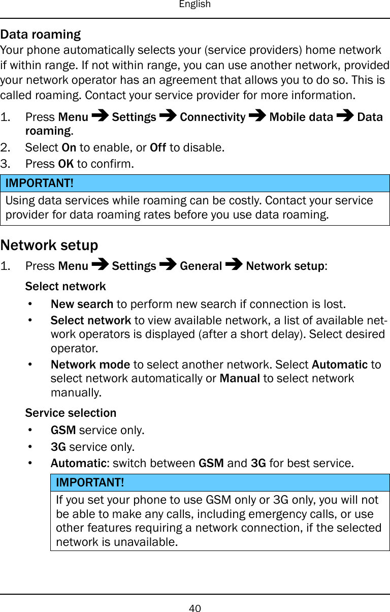 EnglishData roamingYour phone automatically selects your (service providers) home networkif within range. If not within range, you can use another network, providedyour network operator has an agreement that allows you to do so. This iscalled roaming. Contact your service provider for more information.1. Press Menu Settings Connectivity Mobile data Dataroaming.2. Select On to enable, or Off to disable.3. Press OK to confirm.IMPORTANT!Using data services while roaming can be costly. Contact your serviceprovider for data roaming rates before you use data roaming.Network setup1. Press Menu Settings General Network setup:Select network•New search to perform new search if connection is lost.•Select network to view available network, a list of available net-work operators is displayed (after a short delay). Select desiredoperator.•Network mode to select another network. Select Automatic toselect network automatically or Manual to select networkmanually.Service selection•GSM service only.•3G service only.•Automatic: switch between GSM and 3G for best service.IMPORTANT!If you set your phone to use GSM only or 3G only, you will notbe able to make any calls, including emergency calls, or useother features requiring a network connection, if the selectednetwork is unavailable.40