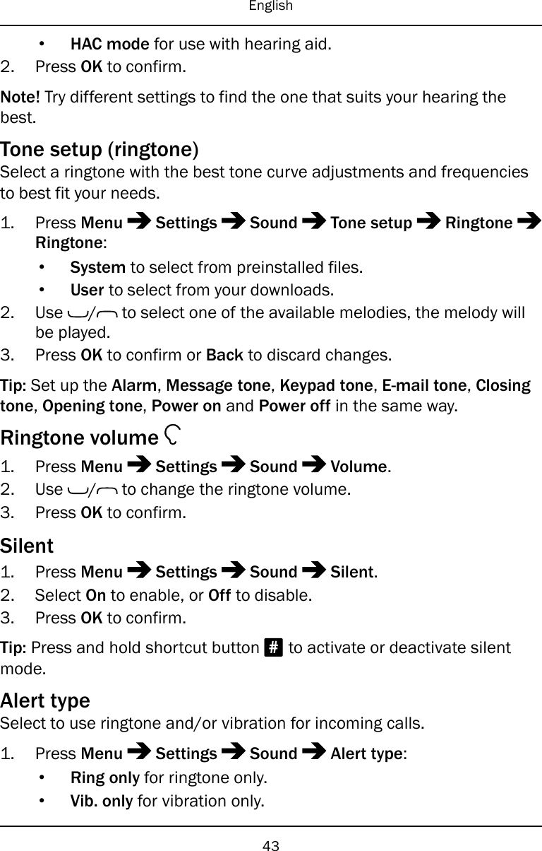 English•HAC mode for use with hearing aid.2. Press OK to confirm.Note! Try different settings to find the one that suits your hearing thebest.Tone setup (ringtone)Select a ringtone with the best tone curve adjustments and frequenciesto best fit your needs.1. Press Menu Settings Sound Tone setup RingtoneRingtone:•System to select from preinstalled files.•User to select from your downloads.2. Use / to select one of the available melodies, the melody willbe played.3. Press OK to confirm or Back to discard changes.Tip: Set up the Alarm,Message tone,Keypad tone,E-mail tone,Closingtone,Opening tone,Power on and Power off in the same way.Ringtone volume1. Press Menu Settings Sound Volume.2. Use / to change the ringtone volume.3. Press OK to confirm.Silent1. Press Menu Settings Sound Silent.2. Select On to enable, or Off to disable.3. Press OK to confirm.Tip: Press and hold shortcut button #to activate or deactivate silentmode.Alert typeSelect to use ringtone and/or vibration for incoming calls.1. Press Menu Settings Sound Alert type:•Ring only for ringtone only.•Vib. only for vibration only.43