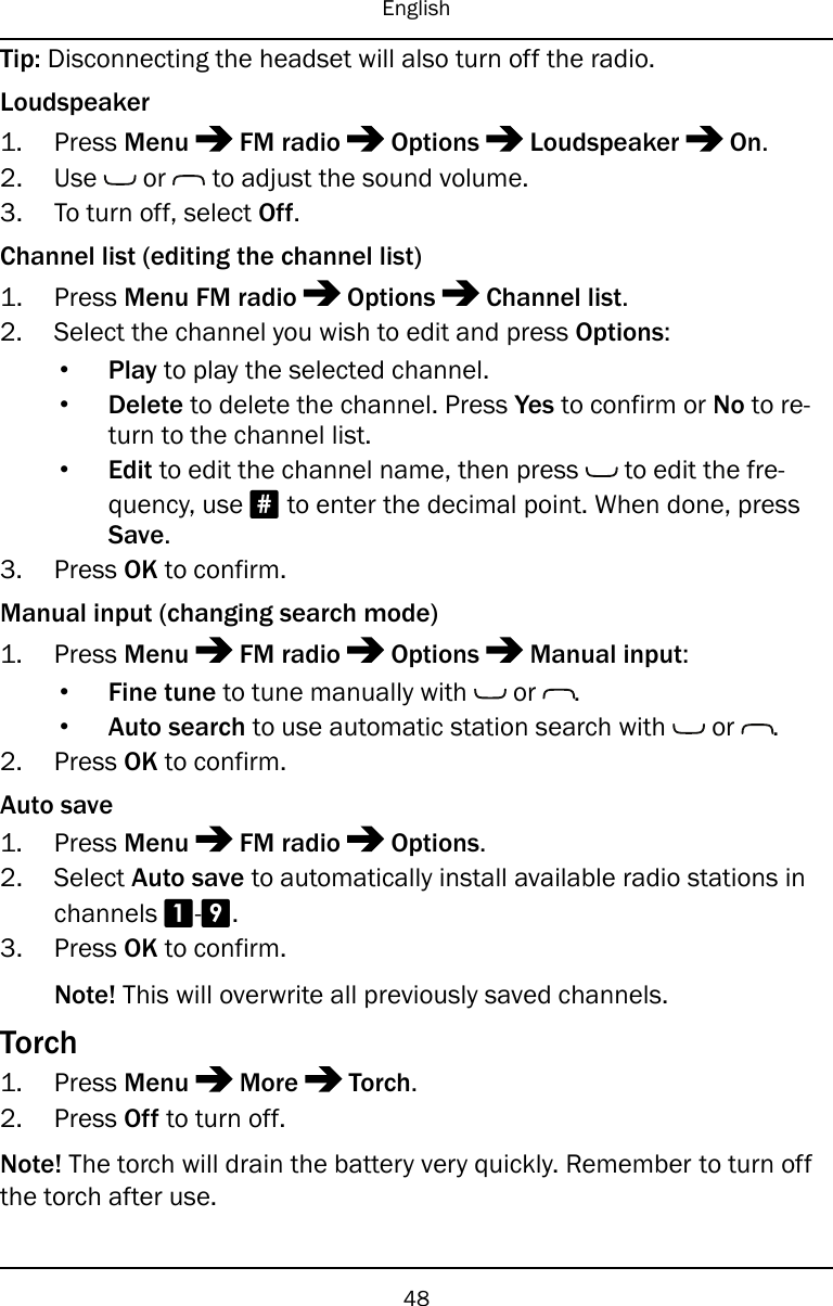 EnglishTip: Disconnecting the headset will also turn off the radio.Loudspeaker1. Press Menu FM radio Options Loudspeaker On.2. Use or to adjust the sound volume.3. To turn off, select Off.Channel list (editing the channel list)1. Press Menu FM radio Options Channel list.2. Select the channel you wish to edit and press Options:•Play to play the selected channel.•Delete to delete the channel. Press Yes to confirm or No to re-turn to the channel list.•Edit to edit the channel name, then press to edit the fre-quency, use #to enter the decimal point. When done, pressSave.3. Press OK to confirm.Manual input (changing search mode)1. Press Menu FM radio Options Manual input:•Fine tune to tune manually with or .•Auto search to use automatic station search with or .2. Press OK to confirm.Auto save1. Press Menu FM radio Options.2. Select Auto save to automatically install available radio stations inchannels 1-9.3. Press OK to confirm.Note! This will overwrite all previously saved channels.Torch1. Press Menu More Torch.2. Press Off to turn off.Note! The torch will drain the battery very quickly. Remember to turn offthe torch after use.48