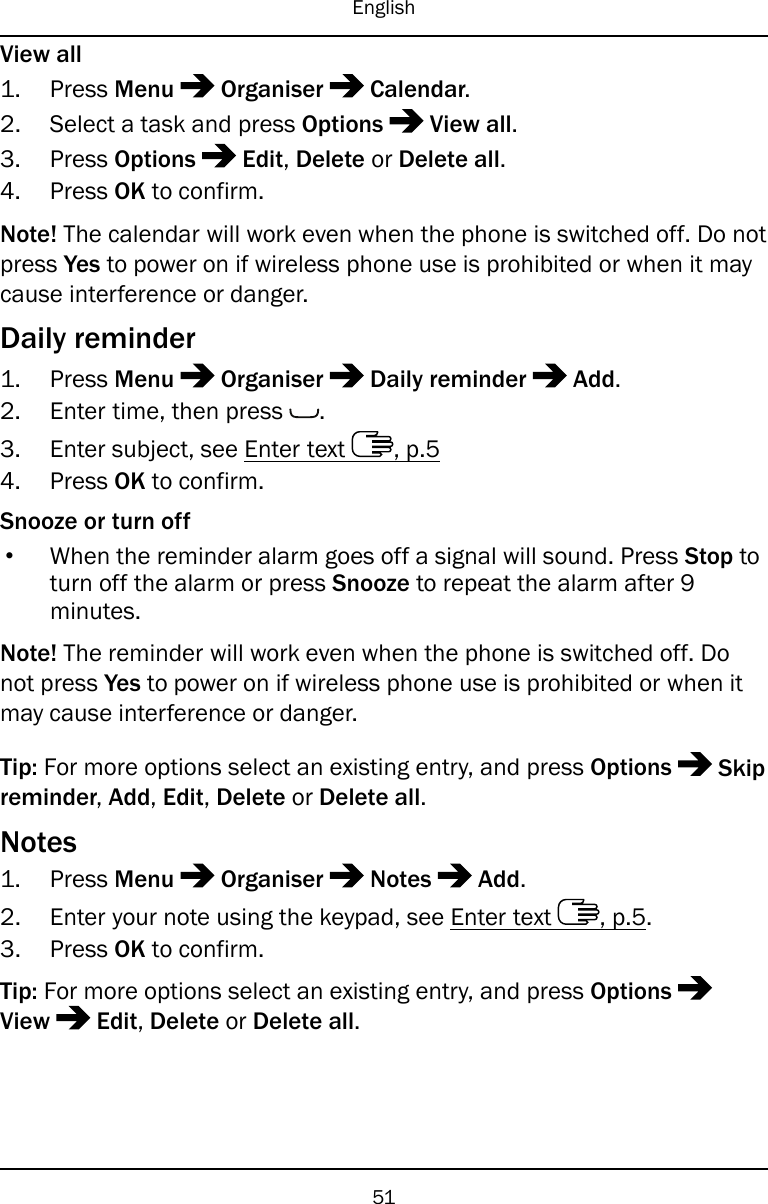 EnglishView all1. Press Menu Organiser Calendar.2. Select a task and press Options View all.3. Press Options Edit,Delete or Delete all.4. Press OK to confirm.Note! The calendar will work even when the phone is switched off. Do notpress Yes to power on if wireless phone use is prohibited or when it maycause interference or danger.Daily reminder1. Press Menu Organiser Daily reminder Add.2. Enter time, then press .3. Enter subject, see Enter text , p.54. Press OK to confirm.Snooze or turn off•When the reminder alarm goes off a signal will sound. Press Stop toturn off the alarm or press Snooze to repeat the alarm after 9minutes.Note! The reminder will work even when the phone is switched off. Donot press Yes to power on if wireless phone use is prohibited or when itmay cause interference or danger.Tip: For more options select an existing entry, and press Options Skipreminder,Add,Edit,Delete or Delete all.Notes1. Press Menu Organiser Notes Add.2. Enter your note using the keypad, see Enter text , p.5.3. Press OK to confirm.Tip: For more options select an existing entry, and press OptionsView Edit,Delete or Delete all.51