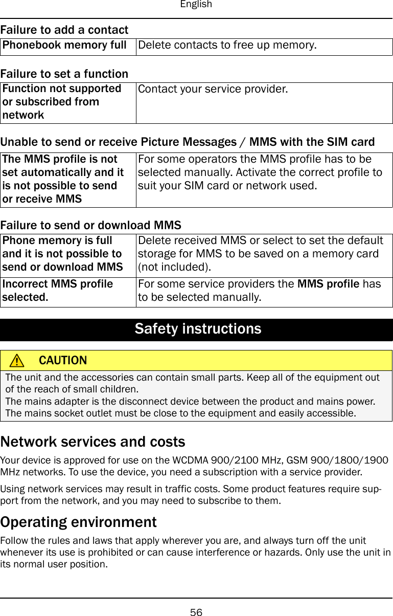 EnglishFailure to add a contactPhonebook memory full Delete contacts to free up memory.Failure to set a functionFunction not supportedor subscribed fromnetworkContact your service provider.Unable to send or receive Picture Messages / MMS with the SIM cardThe MMS profile is notset automatically and itis not possible to sendor receive MMSFor some operators the MMS profile has to beselected manually. Activate the correct profile tosuit your SIM card or network used.Failure to send or download MMSPhone memory is fulland it is not possible tosend or download MMSDelete received MMS or select to set the defaultstorage for MMS to be saved on a memory card(not included).Incorrect MMS profileselected.For some service providers the MMS profile hasto be selected manually.Safety instructionsCAUTIONThe unit and the accessories can contain small parts. Keep all of the equipment outof the reach of small children.The mains adapter is the disconnect device between the product and mains power.The mains socket outlet must be close to the equipment and easily accessible.Network services and costsYour device is approved for use on the WCDMA 900/2100 MHz, GSM 900/1800/1900MHz networks. To use the device, you need a subscription with a service provider.Using network services may result in traffic costs. Some product features require sup-port from the network, and you may need to subscribe to them.Operating environmentFollow the rules and laws that apply wherever you are, and always turn off the unitwhenever its use is prohibited or can cause interference or hazards. Only use the unit inits normal user position.56