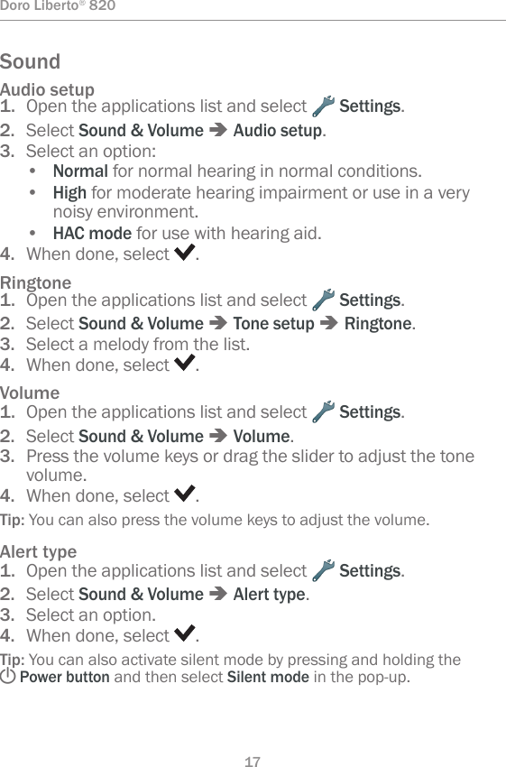 17Doro Liberto® 820SoundAudio setup1.  Open the applications list and select   Settings.2.  Select Sound &amp; Volume â Audio setup.3.  Select an option:• Normal for normal hearing in normal conditions.• High for moderate hearing impairment or use in a very noisy environment.• HAC mode for use with hearing aid.4.  When done, select  .Ringtone1.  Open the applications list and select   Settings.2.  Select Sound &amp; Volume â Tone setup â Ringtone.3.  Select a melody from the list.4.  When done, select  .Volume1.  Open the applications list and select   Settings.2.  Select Sound &amp; Volume â Volume.3.  Press the volume keys or drag the slider to adjust the tone volume.4.  When done, select  .Tip: You can also press the volume keys to adjust the volume.Alert type1.  Open the applications list and select   Settings.2.  Select Sound &amp; Volume â Alert type.3.  Select an option.4.  When done, select  .Tip: You can also activate silent mode by pressing and holding the ! Power button and then select Silent mode in the pop-up.