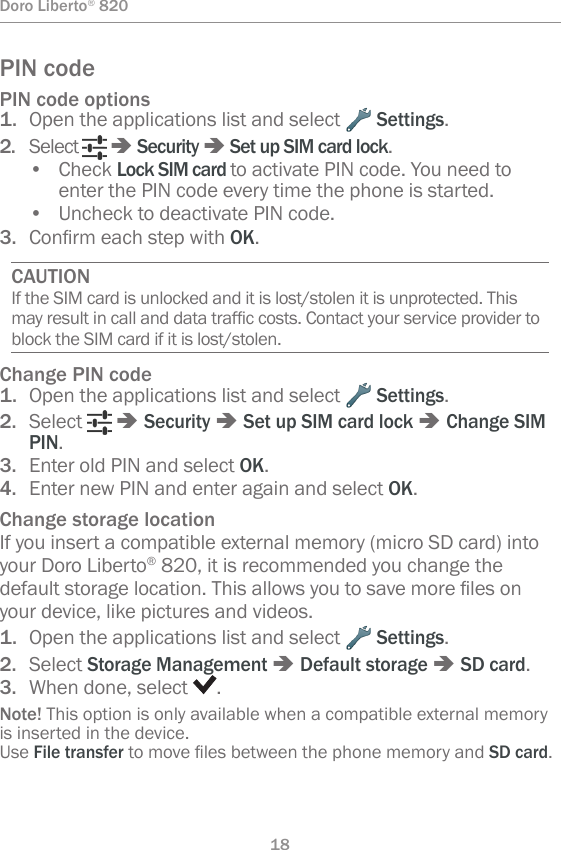 18Doro Liberto® 820PIN codePIN code options1.  Open the applications list and select   Settings.2.  Select   â Security â Set up SIM card lock.•  Check Lock SIM card to activate PIN code. You need to enter the PIN code every time the phone is started.•  Uncheck to deactivate PIN code.3.  ConrmeachstepwithOK.CAUTIONIf the SIM card is unlocked and it is lost/stolen it is unprotected. This mayresultincallanddatatrafccosts.Contactyourserviceprovidertoblock the SIM card if it is lost/stolen.Change PIN code1.  Open the applications list and select   Settings.2.  Select   â Security â Set up SIM card lock â Change SIM PIN.3.  Enter old PIN and select OK.4.  Enter new PIN and enter again and select OK.Change storage locationIf you insert a compatible external memory (micro SD card) into your Doro Liberto® 820, it is recommended you change the defaultstoragelocation.Thisallowsyoutosavemorelesonyour device, like pictures and videos.1.  Open the applications list and select   Settings.2.  Select Storage Management â Default storage â SD card.3.  When done, select  .Note! This option is only available when a compatible external memory is inserted in the device. Use File transfertomovelesbetweenthephonememoryandSD card.