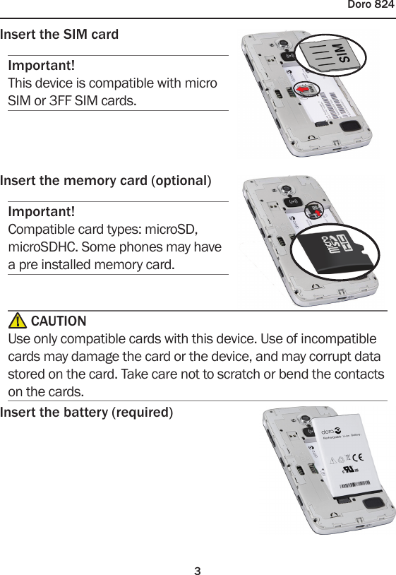 3Doro 824Insert the SIM cardImportant!This device is compatible with micro SIM or 3FF SIM cards.Insert the memory card (optional)Important!Compatible card types: microSD, microSDHC. Some phones may have a pre installed memory card. CAUTIONUse only compatible cards with this device. Use of incompatible cards may damage the card or the device, and may corrupt data stored on the card. Take care not to scratch or bend the contacts on the cards.Insert the battery (required)
