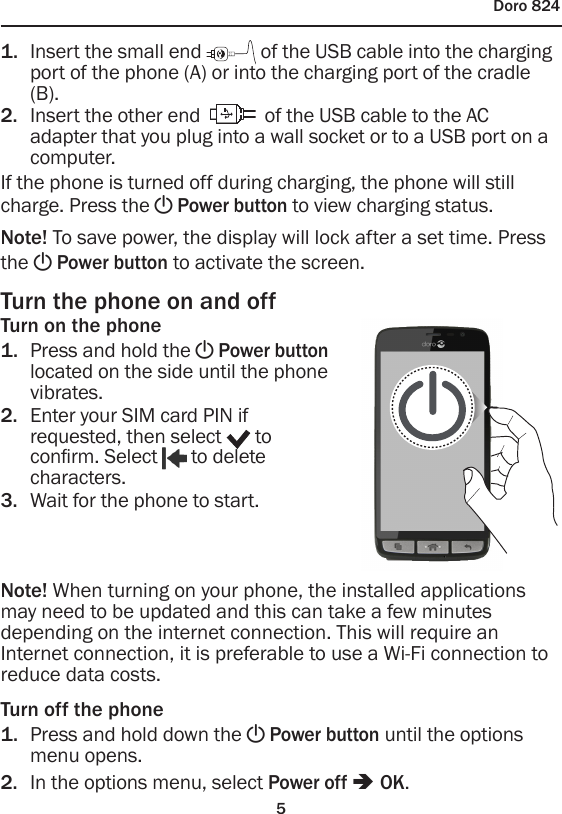 5Doro 8241.  Insert the small end   of the USB cable into the charging port of the phone (A) or into the charging port of the cradle (B).2.  Insert the other end   of the USB cable to the AC adapter that you plug into a wall socket or to a USB port on a computer.If the phone is turned off during charging, the phone will still charge. Press the ! Power button to view charging status.Note! To save power, the display will lock after a set time. Press the ! Power button to activate the screen.Turn the phone on and offTurn on the phone1.  Press and hold the ! Power button located on the side until the phone vibrates.2.  Enter your SIM card PIN if requested, then select   to conrm. Select   to delete characters.3.  Wait for the phone to start.Note! When turning on your phone, the installed applications may need to be updated and this can take a few minutes depending on the internet connection. This will require an Internet connection, it is preferable to use a Wi-Fi connection to reduce data costs.Turn off the phone1.  Press and hold down the ! Power button until the options menu opens.2.  In the options menu, select Power off â OK.
