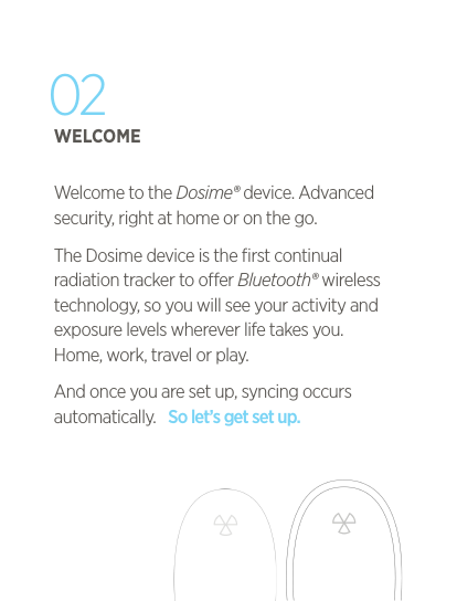 02WELCOMEWelcome to the Dosime&reg; device. Advanced security, right at home or on the go.The Dosime device is the ﬁrst continual radiation tracker to oer Bluetooth&reg; wireless technology, so you will see your activity and exposure levels wherever life takes you. Home, work, travel or play. And once you are set up, syncing occurs automatically.   So let&rsquo;s get set up.