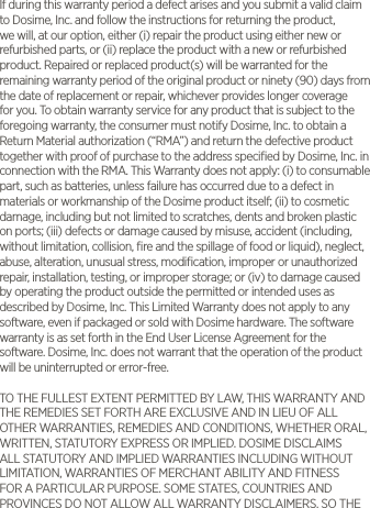 If during this warranty period a defect arises and you submit a valid claim to Dosime, Inc. and follow the instructions for returning the product, we will, at our option, either (i) repair the product using either new or refurbished parts, or (ii) replace the product with a new or refurbished product. Repaired or replaced product(s) will be warranted for the remaining warranty period of the original product or ninety (90) days from the date of replacement or repair, whichever provides longer coverage for you. To obtain warranty service for any product that is subject to the foregoing warranty, the consumer must notify Dosime, Inc. to obtain a Return Material authorization (&ldquo;RMA&rdquo;) and return the defective product together with proof of purchase to the address speciﬁed by Dosime, Inc. in connection with the RMA. This Warranty does not apply: (i) to consumable part, such as batteries, unless failure has occurred due to a defect in materials or workmanship of the Dosime product itself; (ii) to cosmetic damage, including but not limited to scratches, dents and broken plastic on ports; (iii) defects or damage caused by misuse, accident (including, without limitation, collision, ﬁre and the spillage of food or liquid), neglect, abuse, alteration, unusual stress, modiﬁcation, improper or unauthorized repair, installation, testing, or improper storage; or (iv) to damage caused by operating the product outside the permitted or intended uses as described by Dosime, Inc. This Limited Warranty does not apply to any software, even if packaged or sold with Dosime hardware. The software warranty is as set forth in the End User License Agreement for the software. Dosime, Inc. does not warrant that the operation of the product will be uninterrupted or error-free. TO THE FULLEST EXTENT PERMITTED BY LAW, THIS WARRANTY AND THE REMEDIES SET FORTH ARE EXCLUSIVE AND IN LIEU OF ALL OTHER WARRANTIES, REMEDIES AND CONDITIONS, WHETHER ORAL, WRITTEN, STATUTORY EXPRESS OR IMPLIED. DOSIME DISCLAIMS ALL STATUTORY AND IMPLIED WARRANTIES INCLUDING WITHOUT LIMITATION, WARRANTIES OF MERCHANT ABILITY AND FITNESS FOR A PARTICULAR PURPOSE. SOME STATES, COUNTRIES AND PROVINCES DO NOT ALLOW ALL WARRANTY DISCLAIMERS, SO THE 