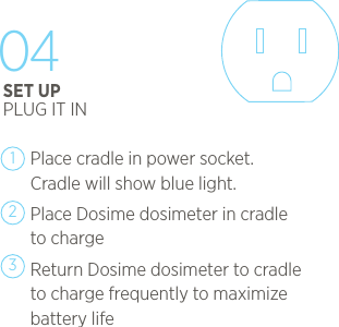 Place cradle in power socket. Cradle will show blue light.Place Dosime dosimeter in cradle to chargeReturn Dosime dosimeter to cradle to charge frequently to maximize battery life12304SET UPPLUG IT IN