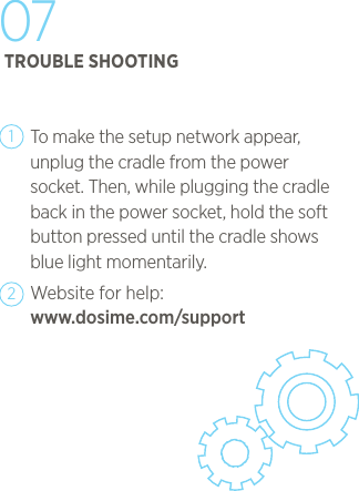     To make the setup network appear, unplug the cradle from the power socket. Then, while plugging the cradle back in the power socket, hold the soft button pressed until the cradle shows blue light momentarily. Website for help:  www.dosime.com/support1207TROUBLE SHOOTING