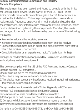 Federal Communications Commission and Industry    Canada ComplianceThis equipment has been tested and found to comply with the limits for Class B digital device, under part 15 of the FCC Rules.  These limits provide reasonable protection against harmful interference in a residential installation.  This equipment generates, uses and can radiate radio frequency energy and, if not installed and used under the instructions, may interfere with radio or television reception, which can be determined by turning the equipment o and on, the use is encouraged to correct the interference by one or more of the following measures:&bull;  Reorient or relocate the receiving antenna&bull;  Increase the separation between the equipment and the receiver&bull;  Connect the equipment into an outlet on a circuit dierent from that to which the receiver is connected&bull;  Consult the dealer or an experienced radio/TV technician for helpChanges or modiﬁcations not approved by Dosime can void the users authority to operate the equipment.This device complies with Part 15 of the FCC Rules and Industry Canada License-exempt RSS standard(s).Operation is subject to the following two conditions:1)  This device may not cause harmful interference, and2) This device must accept any interference received, including interference that may cause undesired operation. Cet appareil est conforme &agrave; la partie 15 des R&egrave;gles de la FCC et aux normes RSS exempt&eacute;es de licence d&rsquo;Industrie Canada.L&rsquo;op&eacute;ration est soumise aux deux conditions suivantes:1) Cet appareil ne doit pas causer d&rsquo;interf&eacute;rences nuisibles, et2) Cet appareil doit accepter toute interf&eacute;rence re&ccedil;ue, y compris les interf&eacute;rences susceptibles de provoquer des op&eacute;rations ind&eacute;sirables.Compliant to CAN ICES-3(B)/NMB-3(B) and CAN RSS-216/CNR-216