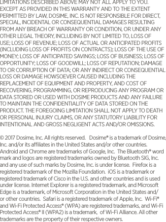 LIMITATIONS DESCRIBED ABOVE MAY NOT ALL APPLY TO YOU. EXCEPT AS PROVIDED IN THIS WARRANTY AND TO THE EXTENT PERMITTED BY LAW, DOSIME, INC. IS NOT RESPONSIBLE FOR DIRECT, SPECIAL, INCIDENTAL OR CONSEQUENTIAL DAMAGES RESULTING FROM ANY BREACH OF WARRANTY OR CONDITION, OR UNDER ANY OTHER LEGAL THEORY, INCLUDING BY NOT LIMITED TO, LOSS OF USE; LOSS OF REVENUE; LOSS OF ACTUAL OR ANTICIPATED PROFITS (INCLUDING LOSS OF PROFITS ON CONTRACTS); LOSS OF THE USE OF MONEY; LOSS OF ANTICIPATED SAVINGS; LOSS OF BUSINESS; LOSS OF OPPORTUNITY; LOSS OF GOODWILL; LOSS OF REPUTATION; DAMAGE TO OR CORRUPTION OF DATA; OR ANY INDIRECT OR CONSEQUENTIAL LOSS OR DAMAGE HOWSOEVER CAUSED INCLUDING THE REPLACEMENT OF EQUIPMENT AND PROPERTY, AND COST OF RECOVERING, PROGRAMMING, OR REPRODUCING ANY PROGRAM OR DATA STORED OR USED WITH DOSIME PRODUCTS AND ANY FAILURE TO MAINTAIN THE CONFIDENTIALITY OF DATA STORED ON THE PRODUCT. THE FOREGOING LIMITATION SHALL NOT APPLY TO DEATH OR PERSONAL INJURY CLAIMS, OR ANY STATUTORY LIABILITY FOR INTENTIONAL AND GROSS NEGLIGENT ACTS AND/OR OMISSIONS. &copy; 2017 Dosime, Inc. All rights reserved.   Dosime&reg; is a trademark of Dosime, Inc. and/or its aliates in the United States and/or other countries.  Android and Chrome are trademarks of Google, Inc.  The Bluetooth&reg; word mark and logos are registered trademarks owned by Bluetooth SIG, Inc. and any use of such marks by Dosime, Inc. is under license.  Firefox is a registered trademark of the Mozilla Foundation.  iOS is a trademark or registered trademark of Cisco in the U.S. and other countries and is used under license. Internet Explorer is a registered trademark, and Microsoft Edge is a trademark, of Microsoft Corporation in the United States and/or other countries.  Safari is a registered trademark of Apple, Inc.  Wi-Fi&reg; and Wi-Fi Protected Access&reg; (WPA) are registered trademarks, and Wi-Fi Protected Access&reg; II (WPA2) is a trademark,  of Wi-Fi Alliance. All other trademarks are the property of their respective owners.