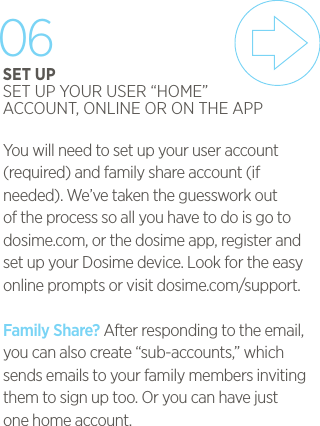 You will need to set up your user account(required) and family share account (if needed). We&rsquo;ve taken the guesswork out of the process so all you have to do is go to dosime.com, or the dosime app, register and set up your Dosime device. Look for the easy online prompts or visit dosime.com/support.Family Share? After responding to the email, you can also create &ldquo;sub-accounts,&rdquo; which sends emails to your family members inviting them to sign up too. Or you can have just one home account.06SET UPSET UP YOUR USER &ldquo;HOME&rdquo; ACCOUNT, ONLINE OR ON THE APP