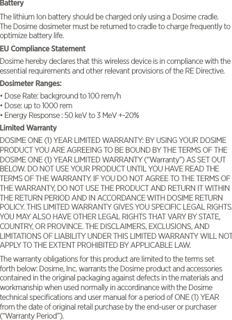 BatteryThe lithium Ion battery should be charged only using a Dosime cradle.  The Dosime dosimeter must be returned to cradle to charge frequently to optimize battery life. EU Compliance StatementDosime hereby declares that this wireless device is in compliance with the essential requirements and other relevant provisions of the RE Directive.Dosimeter Ranges: &bull; Dose Rate: background to 100 rem/h&bull; Dose: up to 1000 rem&bull; Energy Response : 50 keV to 3 MeV +-20%Limited Warranty DOSIME ONE (1) YEAR LIMITED WARRANTY: BY USING YOUR DOSIME PRODUCT YOU ARE AGREEING TO BE BOUND BY THE TERMS OF THE DOSIME ONE (1) YEAR LIMITED WARRANTY (&ldquo;Warranty&rdquo;) AS SET OUT BELOW. DO NOT USE YOUR PRODUCT UNTIL YOU HAVE READ THE TERMS OF THE WARRANTY. IF YOU DO NOT AGREE TO THE TERMS OF THE WARRANTY, DO NOT USE THE PRODUCT AND RETURN IT WITHIN THE RETURN PERIOD AND IN ACCORDANCE WITH DOSIME RETURN POLICY. THIS LIMITED WARRANTY GIVES YOU SPECIFIC LEGAL RIGHTS. YOU MAY ALSO HAVE OTHER LEGAL RIGHTS THAT VARY BY STATE, COUNTRY, OR PROVINCE. THE DISCLAIMERS, EXCLUSIONS, AND LIMITATIONS OF LIABILITY UNDER THIS LIMITED WARRANTY WILL NOT APPLY TO THE EXTENT PROHIBITED BY APPLICABLE LAW. The warranty obligations for this product are limited to the terms set forth below: Dosime, Inc. warrants the Dosime product and accessories contained in the original packaging against defects in the materials and workmanship when used normally in accordinance with the Dosime technical speciﬁcations and user manual for a period of ONE (1) YEAR from the date of original retail purchase by the end-user or purchaser (&ldquo;Warranty Period&rdquo;). 