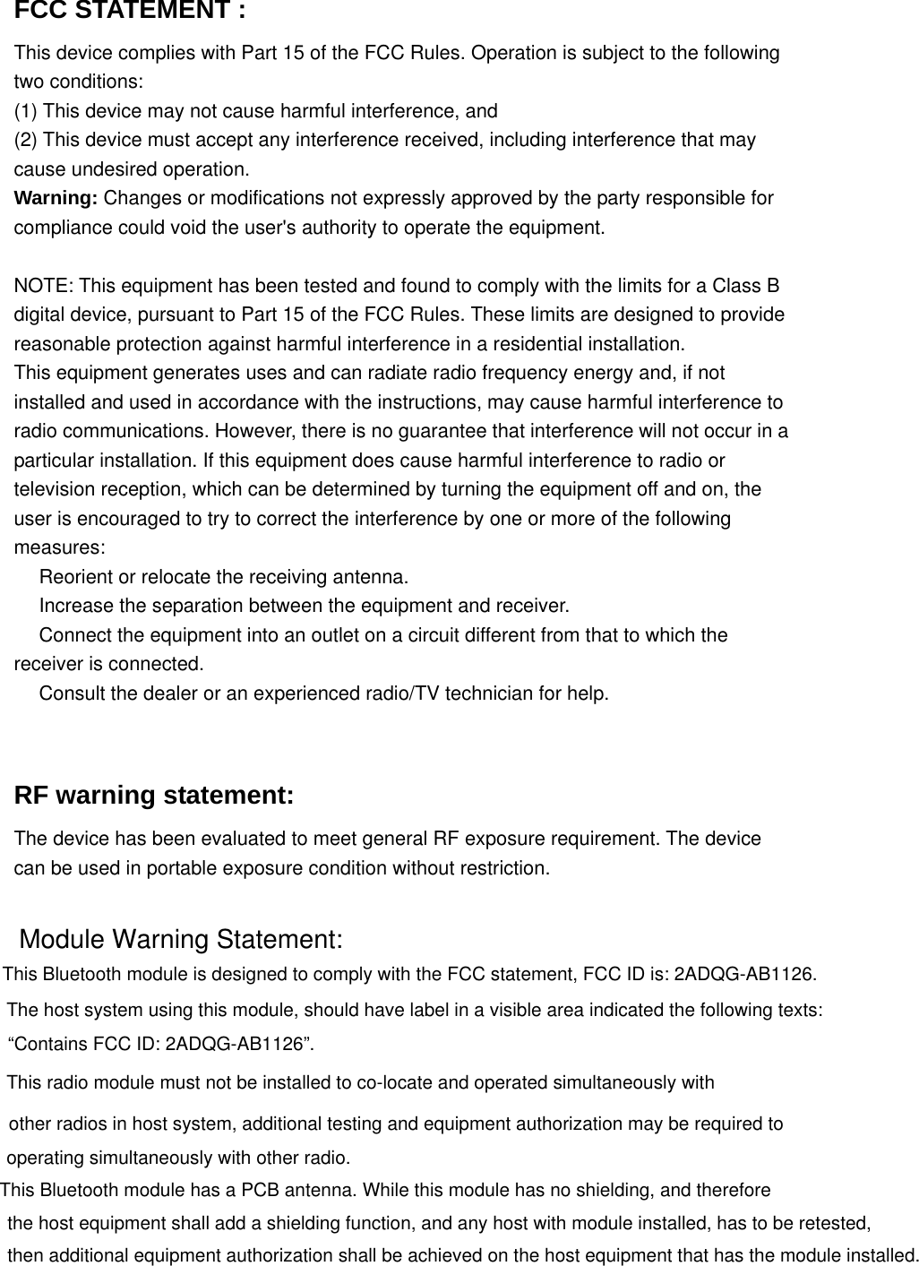 FCC STATEMENT :   This device complies with Part 15 of the FCC Rules. Operation is subject to the following two conditions: (1) This device may not cause harmful interference, and (2) This device must accept any interference received, including interference that may cause undesired operation. Warning: Changes or modifications not expressly approved by the party responsible for compliance could void the user's authority to operate the equipment.  NOTE: This equipment has been tested and found to comply with the limits for a Class B digital device, pursuant to Part 15 of the FCC Rules. These limits are designed to provide reasonable protection against harmful interference in a residential installation. This equipment generates uses and can radiate radio frequency energy and, if not installed and used in accordance with the instructions, may cause harmful interference to radio communications. However, there is no guarantee that interference will not occur in a particular installation. If this equipment does cause harmful interference to radio or television reception, which can be determined by turning the equipment off and on, the user is encouraged to try to correct the interference by one or more of the following measures:  Reorient or relocate the receiving an　tenna.  Increase the separation between the equipment and receiver.　  Connect the equipment into an outlet on a circuit different from that to which the 　receiver is connected.  Consult the dealer or an experienced radio/TV technician for help.　   RF warning statement: The device has been evaluated to meet general RF exposure requirement. The device can be used in portable exposure condition without restriction. Module Warning Statement: This Bluetooth module is designed to comply with the FCC statement, FCC ID is: 2ADQG-AB1126. The host system using this module, should have label in a visible area indicated the following texts: &ldquo;Contains FCC ID: 2ADQG-AB1126&rdquo;. This radio module must not be installed to co-locate and operated simultaneously with other radios in host system, additional testing and equipment authorization may be required to operating simultaneously with other radio.This Bluetooth module has a PCB antenna. While this module has no shielding, and therefore the host equipment shall add a shielding function, and any host with module installed, has to be retested, then additional equipment authorization shall be achieved on the host equipment that has the module installed. 