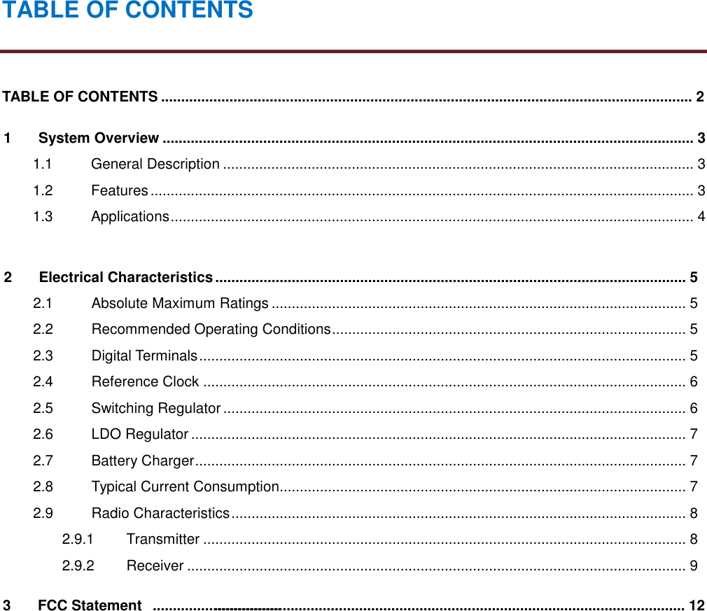 TABLE OF CONTENTSTABLE OF CONTENTS .................................................................................................................................... 21 System Overview .................................................................................................................................... 31.1 General Description ..................................................................................................................... 31.2 Features....................................................................................................................................... 31.3 Applications.................................................................................................................................. 42 Electrical Characteristics ..................................................................................................................... 52.1 Absolute Maximum Ratings ....................................................................................................... 52.2 Recommended Operating Conditions........................................................................................ 52.3 Digital Terminals......................................................................................................................... 52.4 Reference Clock ........................................................................................................................ 62.5 Switching Regulator ................................................................................................................... 62.6 LDO Regulator ........................................................................................................................... 72.7 Battery Charger.......................................................................................................................... 72.8 Typical Current Consumption..................................................................................................... 72.9 Radio Characteristics................................................................................................................. 82.9.1 Transmitter ........................................................................................................................ 82.9.2 Receiver ............................................................................................................................ 93 FCC Statement ..................................................................................................................... 12................................
