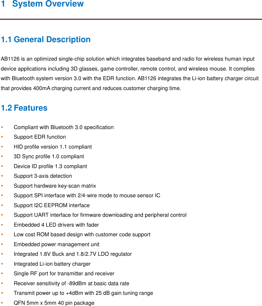 1 System Overview1.1 General DescriptionAB1126 is an optimized single-chip solution which integrates baseband and radio for wireless human inputdevice applications including 3D glasses, game controller, remote control, and wireless mouse. It complieswith Bluetooth system version 3.0 with the EDR function. AB1126 integrates the Li-ion battery charger circuitthat provides 400mA charging current and reduces customer charging time.1.2 FeaturesCompliant with Bluetooth 3.0 specificationSupport EDR functionHID profile version 1.1 compliant3D Sync profile 1.0 compliantDevice ID profile 1.3 compliantSupport 3-axis detectionSupport hardware key-scan matrixSupport SPI interface with 2/4-wire mode to mouse sensor ICSupport I2C EEPROM interfaceSupport UART interface for firmware downloading and peripheral controlEmbedded 4 LED drivers with faderLow cost ROM based design with customer code supportEmbedded power management unitIntegrated 1.8V Buck and 1.8/2.7V LDO regulatorIntegrated Li-ion battery chargerSingle RF port for transmitter and receiverReceiver sensitivity of -89dBm at basic data rateTransmit power up to +4dBm with 25 dB gain tuning rangeQFN 5mm x 5mm 40 pin package