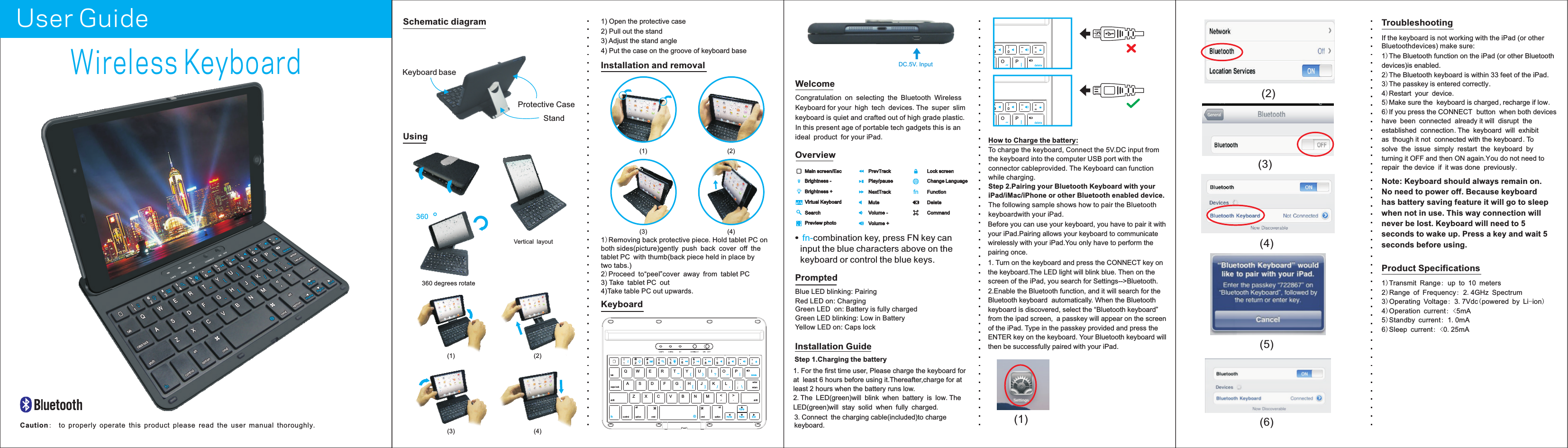 (1)(2)(3)(4)(5)(6)Wireless KeyboardUser GuideIf the keyboard is not working with the iPad (or other Bluetoothdevices) make sure:Troubleshooting1)The Bluetooth function on the iPad (or other Bluetooth devices)is enabled.2)The Bluetooth keyboard is within 33 feet of the iPad.3)The passkey is entered correctly.4)Restart your device.5)Make sure the keyboard is charged,recharge if low.6)If you press the CONNECT button when both devices have been connected already it will disrupt the established connection.The keyboard will exhibit as though it not connected with the keyboard .To solve the issue simply restart the keyboard by turning it OFF and then ON again.You do not need to repair the device if it was done previously.1)2)Range of Frequency: 2.4GHz Spectrum3)Operating Voltage: 3.7Vdc(powered by Li-ion)4)Operation current: <5mA5)Standby current: 1.0mA6)Sleep current: <0.25mATransmit Range: up to 10 metersThis device complies with Part 15 of the FCC Rules:Operation is subject to the following two conditions:1.This device may not cause harmful interference and2.This device must accept any interference that is received,including any interference that may cause undesired operation.Product SpecificationsCongratulation on selecting the Bluetooth Wireless Keyboard for your high tech devices.The super slim keyboard is quiet and crafted out of high grade plastic. In this present age of portable tech gadgets this is an ideal product for your iPad.WelcomeOverviewKeyboardHow to Charge the battery:To charge the keyboard, Connect the 5V.DC input from the keyboard into the computer USB port with the connector cableprovided. The Keyboard can function while charging.  Step 2.Pairing your Bluetooth Keyboard with your iPad/iMac/iPhone or other Bluetooth enabled device.The following sample shows how to pair the Bluetooth keyboardwith your iPad.Before you can use your keyboard, you have to pair it withyour iPad.Pairing allows your keyboard to communicate wirelessly with your iPad.You only have to perform the pairing once. 1. Turn on the keyboard and press the CONNECT key on the keyboard.The LED light will blink blue. Then on the screen of the iPad, you search for Settings-->Bluetooth. PromptedBlue LED blinking: Pairing Red LED on: ChargingGreen LED  on: Battery is fully chargedGreen LED blinking: Low in BatteryYellow LED on: Caps lock2.Enable the Bluetooth function, and it will search for theBluetooth keyboard  automatically. When the Bluetooth keyboard is discovered, select the &ldquo;Bluetooth keyboard&rdquo; from the ipad screen, a passkey will appear on the screenof the iPad. Type in the passkey provided and press the ENTER key on the keyboard. Your Bluetooth keyboard willthen be successfully paired with your iPad.Installation Guide1. For the first time user, Please charge the keyboard forat  least 6 hours before using it.Thereafter,charge for at least 2 hours when the battery runs low.2.The LED(green)will blink when battery is low.The LED(green)will stay solid when fully charged.3.Connect the charging cable(included)to charge keyboard.Step 1.Charging the batteryCaution:to properly operate this product please read the user manual thoroughly.1) Open the protective case2) Pull out the stand3) Adjust the stand angle4) Put the case on the groove of keyboard base UsingSchematic diagramStandKeyboard baseProtective Case360Vertical layout360 degrees rotate(1) (2)(3) (4)Installation and removal1)Removing back protective piece.Hold tablet PC on both sides(picture)gently push back cover off the tablet PC with thumb(back piece held in place by two tabs.)2)Proceed to&ldquo;peel&rdquo;cover away from tablet PC  3) Take tablet PC out4)Take table PC out upwards.(1) (2)(3) (4)enterreturncaps lockshiftDA F G H JK LSW E R T Y UIOPQXZ C V B N M < >{ } |~deleteshifttab@25&amp;7(9)0483#6controlfn cmd cmdaltoptionPgUpHome EndPgDnoptionalt[ ] / \DC.5V. InputOP|delete(9)0OP|delete(9)0MuteVolume -Volume +PrevTrackNextTrackPlay/pauseMain screen/EscVirtual KeyboardSearchPreview photoBrightness +Brightness -    Lock screen   Change LanguageDeleteCommandcombination key, press FN key can input the blue characters above on the keyboard or control the blue keys. fn-          FunctionfnNote: Keyboard should always remain on. No need to power off. Because keyboard has battery saving feature it will go to sleep when not in use. This way connection will never be lost. Keyboard will need to 5 seconds to wake up. Press a key and wait 5 seconds before using.