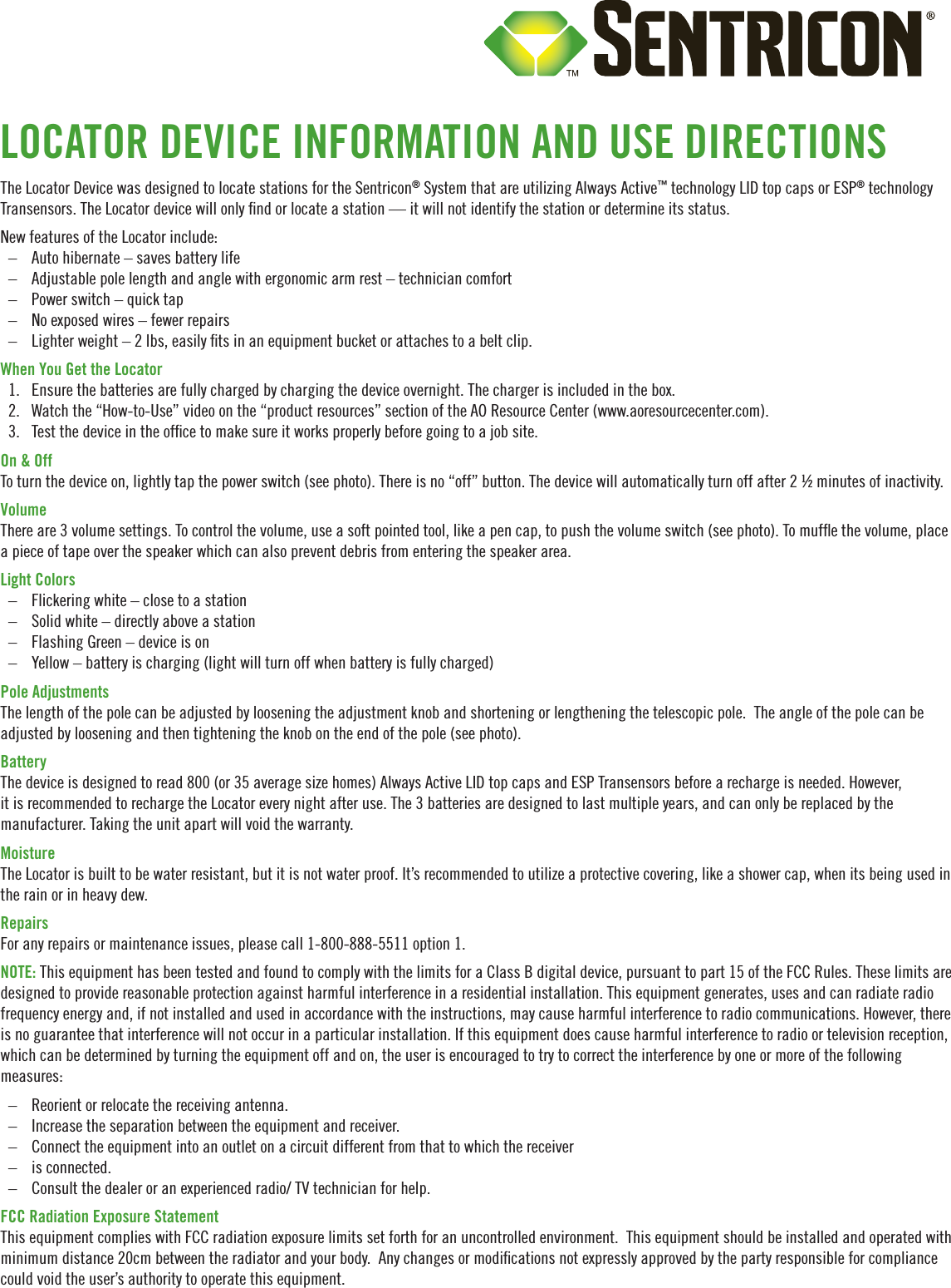 The Locator Device was designed to locate stations for the Sentricon® System that are utilizing Always Active™ technology LID top caps or ESP® technology Transensors. The Locator device will only nd or locate a station — it will not identify the station or determine its status.New features of the Locator include:  – Auto hibernate – saves battery life – Adjustable pole length and angle with ergonomic arm rest – technician comfort – Power switch – quick tap  – No exposed wires – fewer repairs – Lighter weight – 2 lbs, easily ts in an equipment bucket or attaches to a belt clip. When You Get the Locator1.  Ensure the batteries are fully charged by charging the device overnight. The charger is included in the box. 2.  Watch the “How-to-Use” video on the “product resources” section of the AO Resource Center (www.aoresourcecenter.com).3.  Test the device in the ofce to make sure it works properly before going to a job site. On &amp; OffTo turn the device on, lightly tap the power switch (see photo). There is no “off” button. The device will automatically turn off after 2 ½ minutes of inactivity.VolumeThere are 3 volume settings. To control the volume, use a soft pointed tool, like a pen cap, to push the volume switch (see photo). To mufe the volume, place a piece of tape over the speaker which can also prevent debris from entering the speaker area. Light Colors – Flickering white – close to a station – Solid white – directly above a station – Flashing Green – device is on – Yellow – battery is charging (light will turn off when battery is fully charged)Pole Adjustments The length of the pole can be adjusted by loosening the adjustment knob and shortening or lengthening the telescopic pole.  The angle of the pole can be adjusted by loosening and then tightening the knob on the end of the pole (see photo). Battery The device is designed to read 800 (or 35 average size homes) Always Active LID top caps and ESP Transensors before a recharge is needed. However, it is recommended to recharge the Locator every night after use. The 3 batteries are designed to last multiple years, and can only be replaced by the manufacturer. Taking the unit apart will void the warranty. MoistureThe Locator is built to be water resistant, but it is not water proof. It’s recommended to utilize a protective covering, like a shower cap, when its being used in the rain or in heavy dew. RepairsFor any repairs or maintenance issues, please call 1-800-888-5511 option 1.NOTE: This equipment has been tested and found to comply with the limits for a Class B digital device, pursuant to part 15 of the FCC Rules. These limits are designed to provide reasonable protection against harmful interference in a residential installation. This equipment generates, uses and can radiate radio frequency energy and, if not installed and used in accordance with the instructions, may cause harmful interference to radio communications. However, there is no guarantee that interference will not occur in a particular installation. If this equipment does cause harmful interference to radio or television reception, which can be determined by turning the equipment off and on, the user is encouraged to try to correct the interference by one or more of the following measures: – Reorient or relocate the receiving antenna. – Increase the separation between the equipment and receiver. – Connect the equipment into an outlet on a circuit different from that to which the receiver – is connected. – Consult the dealer or an experienced radio/ TV technician for help.FCC Radiation Exposure StatementThis equipment complies with FCC radiation exposure limits set forth for an uncontrolled environment.  This equipment should be installed and operated with minimum distance 20cm between the radiator and your body.  Any changes or modications not expressly approved by the party responsible for compliance could void the user’s authority to operate this equipment.LOCATOR DEVICE INFORMATION AND USE DIRECTIONS