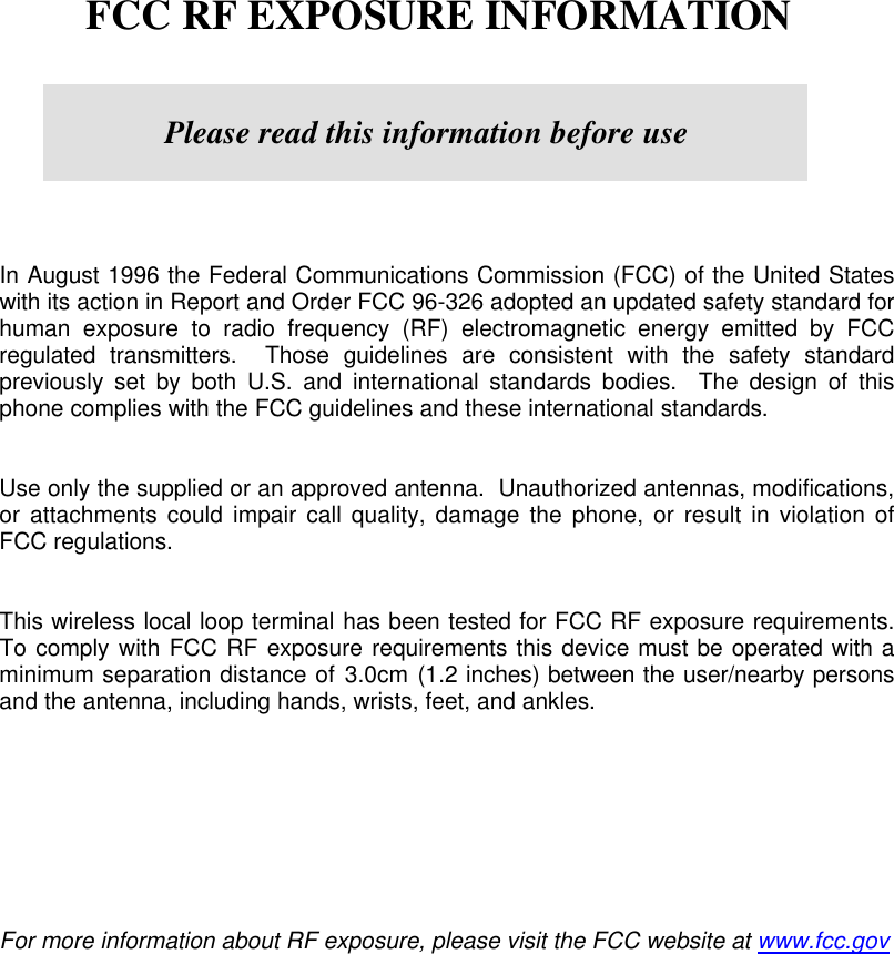        FCC RF EXPOSURE INFORMATION         In August 1996 the Federal Communications Commission (FCC) of the United States with its action in Report and Order FCC 96-326 adopted an updated safety standard for human exposure to radio frequency (RF) electromagnetic energy emitted by FCC regulated transmitters.  Those guidelines are consistent with the safety standard previously set by both U.S. and international standards bodies.  The design of this phone complies with the FCC guidelines and these international standards.   Use only the supplied or an approved antenna.  Unauthorized antennas, modifications, or attachments could impair call quality, damage the phone, or result in violation of FCC regulations.   This wireless local loop terminal has been tested for FCC RF exposure requirements.  To comply with FCC RF exposure requirements this device must be operated with a minimum separation distance of 3.0cm (1.2 inches) between the user/nearby persons and the antenna, including hands, wrists, feet, and ankles.            For more information about RF exposure, please visit the FCC website at www.fcc.gov   Please read this information before use 