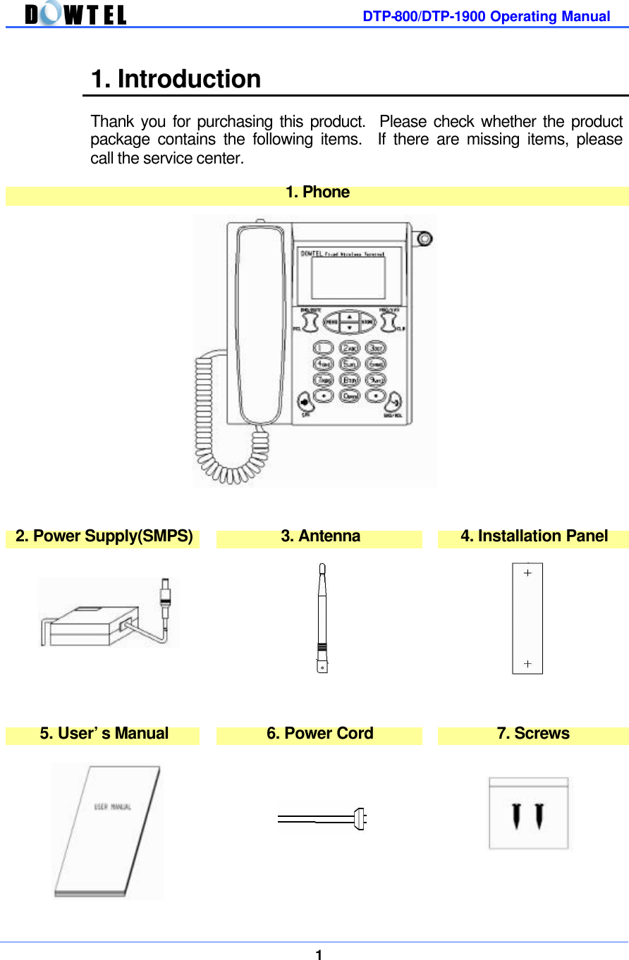         DTP-800/DTP-1900 Operating Manual    1  1. Introduction  Thank you for purchasing this product.  Please check whether the product package contains the following items.  If there are missing items, please call the service center.    1. Phone                   2. Power Supply(SMPS)    3. Antenna    4. Installation Panel                  5. User’s Manual    6. Power Cord    7. Screws                