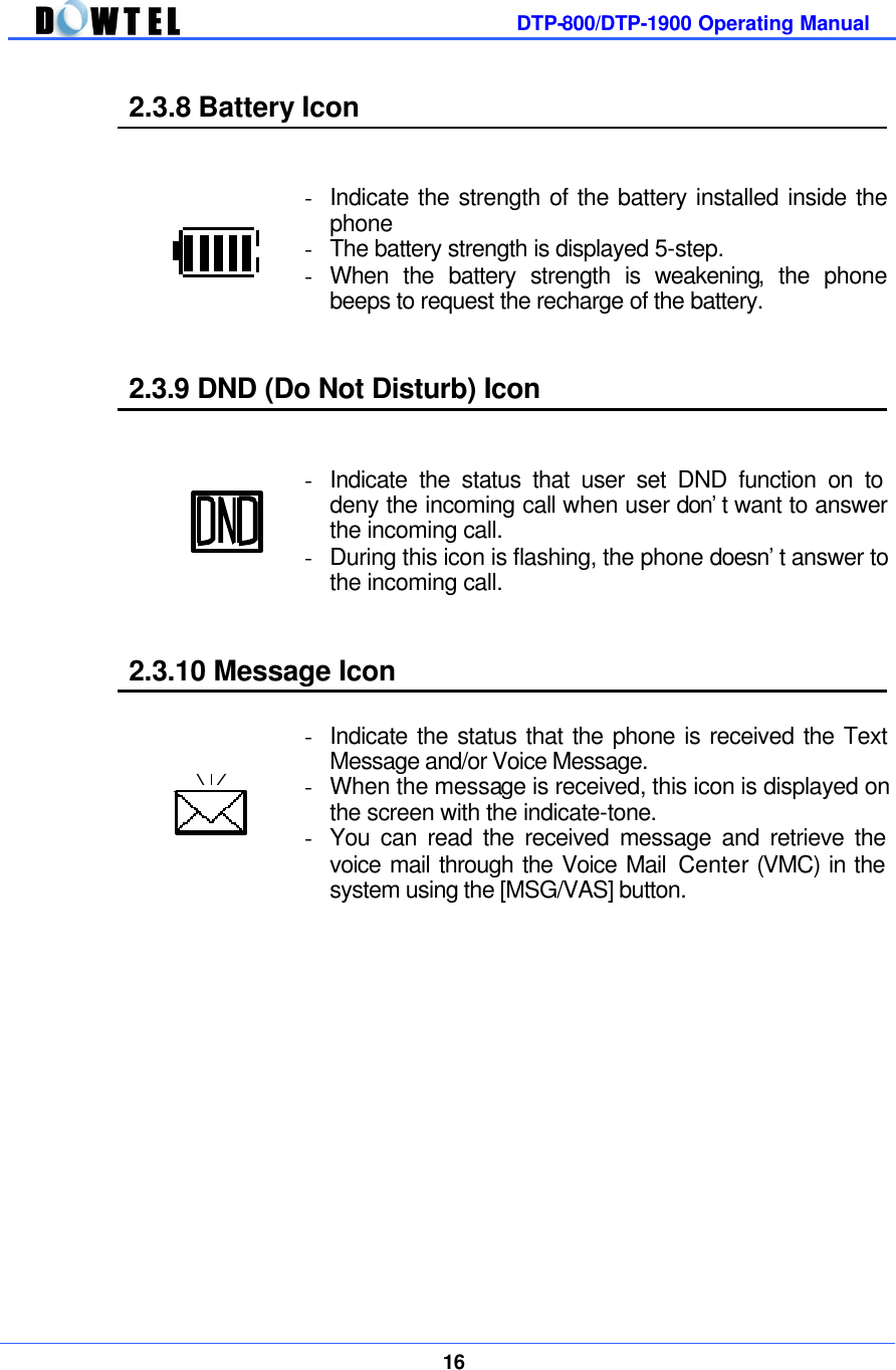         DTP-800/DTP-1900 Operating Manual    16  2.3.8 Battery Icon   - Indicate the strength of the battery installed inside the phone - The battery strength is displayed 5-step.   - When the battery strength is weakening, the phone beeps to request the recharge of the battery.  2.3.9 DND (Do Not Disturb) Icon   - Indicate the status that user set DND function on to deny the incoming call when user don’t want to answer the incoming call. - During this icon is flashing, the phone doesn’t answer to the incoming call.  2.3.10 Message Icon   - Indicate the status that the phone is received the Text Message and/or Voice Message.   - When the message is received, this icon is displayed on the screen with the indicate-tone. - You can read the received message and retrieve the voice mail through the Voice Mail Center (VMC) in the system using the [MSG/VAS] button.              