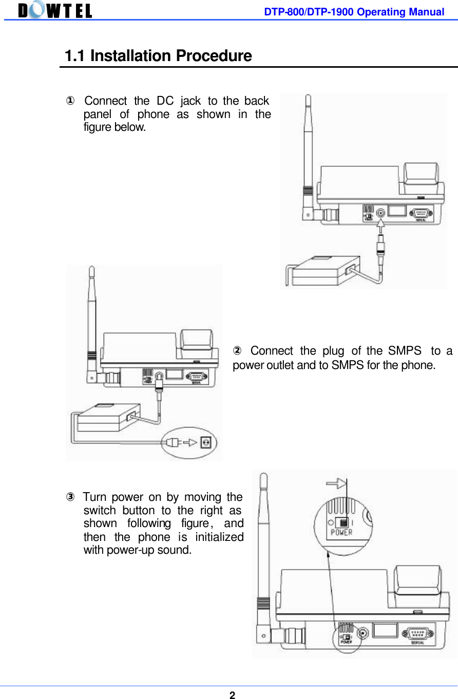         DTP-800/DTP-1900 Operating Manual    2  1.1 Installation Procedure   ① Connect  the  DC jack to the back panel of phone as shown in the figure below.                 ② Connect the plug of the SMPS  to a power outlet and to SMPS for the phone.          ③ Turn power on by moving the switch button to the right as shown following figure, and then the phone is initialized with power-up sound.         