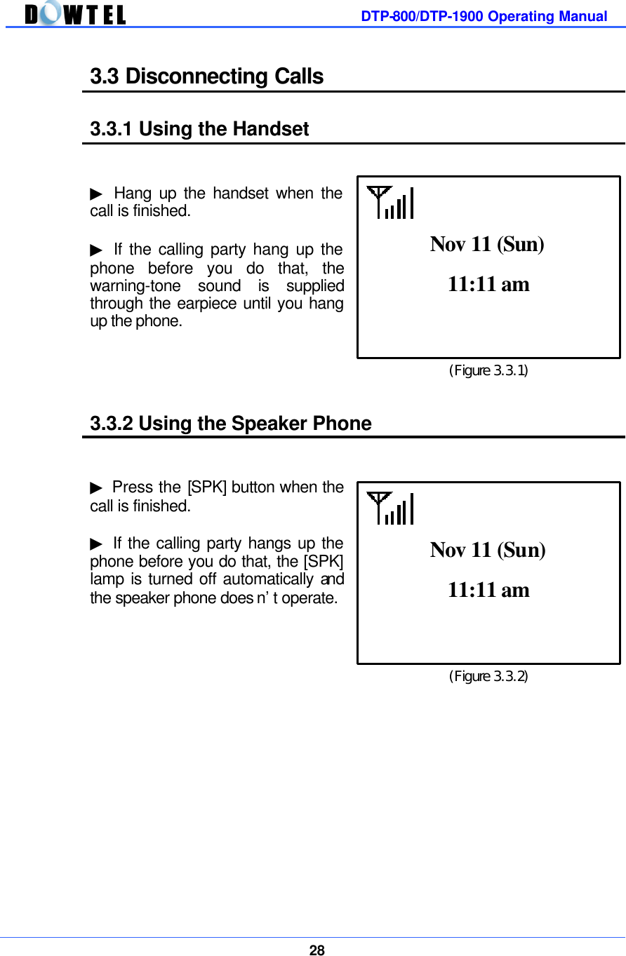         DTP-800/DTP-1900 Operating Manual    28  3.3 Disconnecting Calls  3.3.1 Using the Handset   ▶ Hang up the handset when the call is finished.  ▶ If the calling party hang up the phone before you do that, the warning-tone sound is supplied through the earpiece until you hang up the phone.     3.3.2 Using the Speaker Phone   ▶ Press the [SPK] button when the call is finished.    ▶ If the calling party hangs up the phone before you do that, the [SPK] lamp is turned off automatically and the speaker phone does n’t operate.                 (Figure 3.3.1) 11:11 am  Nov 11 (Sun) (Figure 3.3.2) 11:11 am  Nov 11 (Sun) 