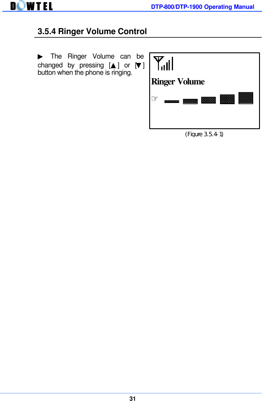         DTP-800/DTP-1900 Operating Manual    31  3.5.4 Ringer Volume Control   ▶ The Ringer Volume can be  changed by pressing [▲] or [▼] button when the phone is ringing.                                          (Figure 3.5.4-1) ☞  Ringer Volume  