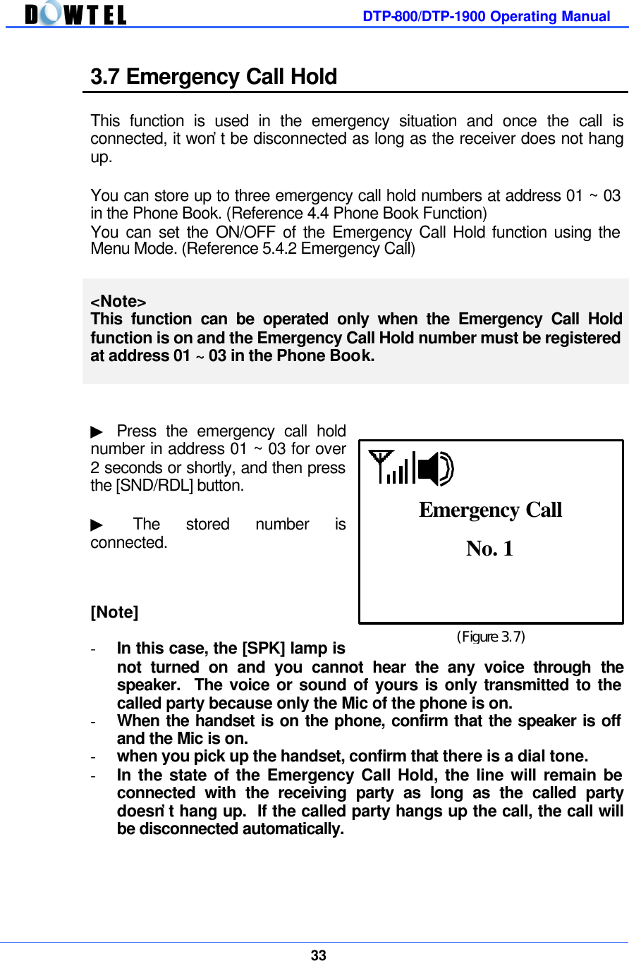         DTP-800/DTP-1900 Operating Manual    33  3.7 Emergency Call Hold  This function is used in the emergency situation and once the call is connected, it won’t be disconnected as long as the receiver does not hang up.  You can store up to three emergency call hold numbers at address 01 ~ 03 in the Phone Book. (Reference 4.4 Phone Book Function) You can set the ON/OFF of the Emergency Call Hold function using the Menu Mode. (Reference 5.4.2 Emergency Call)  &lt;Note&gt; This function can be operated only when the Emergency Call Hold function is on and the Emergency Call Hold number must be registered at address 01 ~ 03 in the Phone Book.   ▶ Press the emergency call hold number in address 01 ~ 03 for over 2 seconds or shortly, and then press the [SND/RDL] button.    ▶ The stored number is  connected.      [Note]  - In this case, the [SPK] lamp is not turned on and you cannot hear the any voice through the speaker.  The voice or sound of yours is only transmitted to the called party because only the Mic of the phone is on. - When the handset is on the phone, confirm that the speaker is off and the Mic is on. - when you pick up the handset, confirm that there is a dial tone. - In the state of the Emergency Call Hold, the line will remain be connected with the receiving party as long as the called party doesn’t hang up.  If the called party hangs up the call, the call will be disconnected automatically.     (Figure 3.7) No. 1  Emergency Call 
