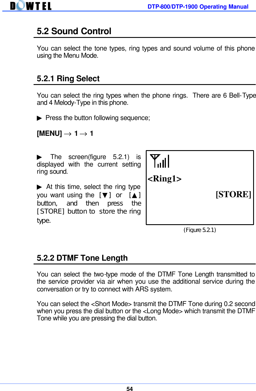         DTP-800/DTP-1900 Operating Manual    54  5.2 Sound Control  You can select the tone types, ring types and sound volume of this phone using the Menu Mode.   5.2.1 Ring Select  You can select the ring types when the phone rings.  There are 6 Bell-Type and 4 Melody-Type in this phone.  ▶ Press the button following sequence;  [MENU] → 1 → 1   ▶ The screen(figure 5.2.1) is displayed with the current setting ring sound.  ▶ At this time, select the ring type you want using the  [▼] or  [▲] button, and then press the [STORE] button to store the ring type.     5.2.2 DTMF Tone Length  You can select the two-type mode of the DTMF Tone Length transmitted to the service provider via air when you use the additional service during the conversation or try to connect with ARS system.  You can select the &lt;Short Mode&gt; transmit the DTMF Tone during 0.2 second when you press the dial button or the &lt;Long Mode&gt; which transmit the DTMF Tone while you are pressing the dial button.       (Figure 5.2.1) [STORE]  &lt;Ring1&gt;         playing 