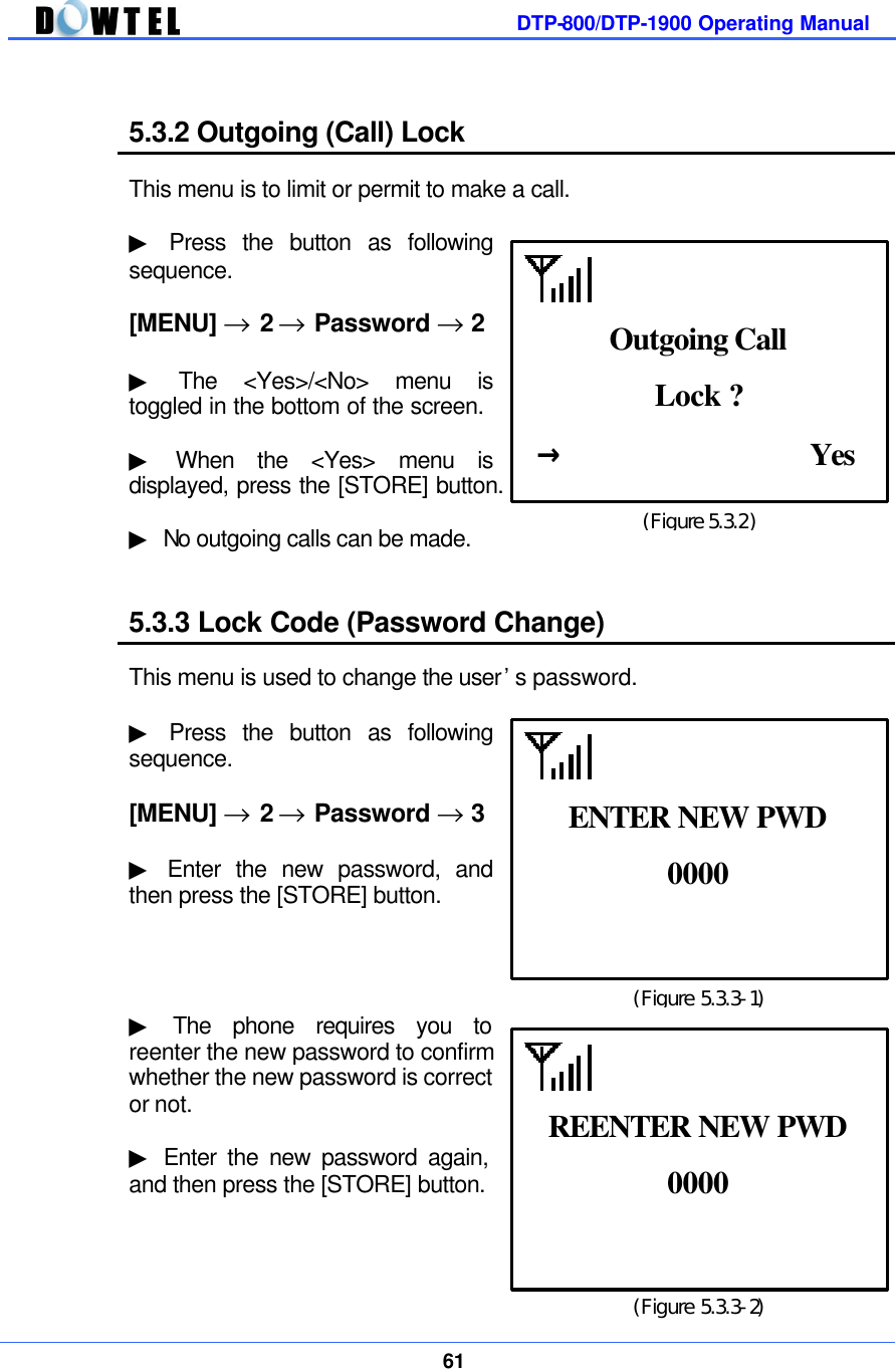         DTP-800/DTP-1900 Operating Manual    61   5.3.2 Outgoing (Call) Lock  This menu is to limit or permit to make a call.  ▶ Press the button as following sequence.  [MENU] → 2 → Password → 2  ▶ The &lt;Yes&gt;/&lt;No&gt; menu is toggled in the bottom of the screen.    ▶ When the &lt;Yes&gt; menu is displayed, press the [STORE] button.    ▶ No outgoing calls can be made.   5.3.3 Lock Code (Password Change)  This menu is used to change the user’s password.  ▶ Press the button as following sequence.  [MENU] → 2 → Password → 3  ▶ Enter the new password, and then press the [STORE] button.     ▶ The phone requires you to reenter the new password to confirm whether the new password is correct or not.    ▶ Enter the new password again, and then press the [STORE] button.     (Figure 5.3.2) Lock ? →                Yes Outgoing Call (Figure 5.3.3-1) 0000  ENTER NEW PWD (Figure 5.3.3-2) 0000  REENTER NEW PWD 