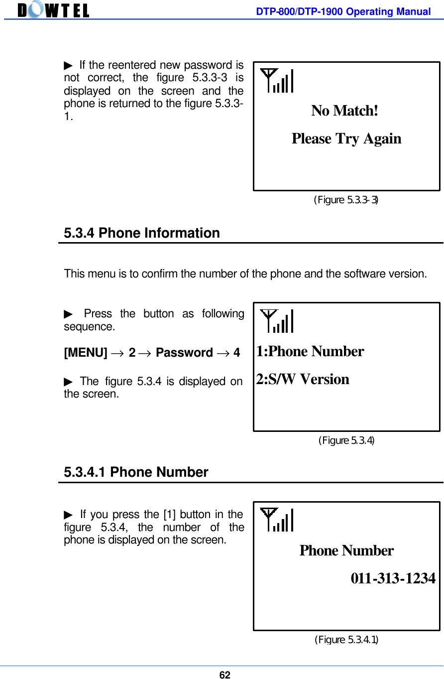         DTP-800/DTP-1900 Operating Manual    62   ▶ If the reentered new password is not correct, the figure 5.3.3-3 is displayed on the screen and the phone is returned to the figure 5.3.3-1.         5.3.4 Phone Information   This menu is to confirm the number of the phone and the software version.   ▶ Press the button as following sequence.  [MENU] → 2 → Password → 4  ▶ The  figure 5.3.4 is displayed on the screen.      5.3.4.1 Phone Number   ▶ If you press the [1] button in the figure 5.3.4, the number of the phone is displayed on the screen.       (Figure 5.3.3-3) Please Try Again  No Match! (Figure 5.3.4) 2:S/W Version  1:Phone Number (Figure 5.3.4.1) 011-313-1234  Phone Number 