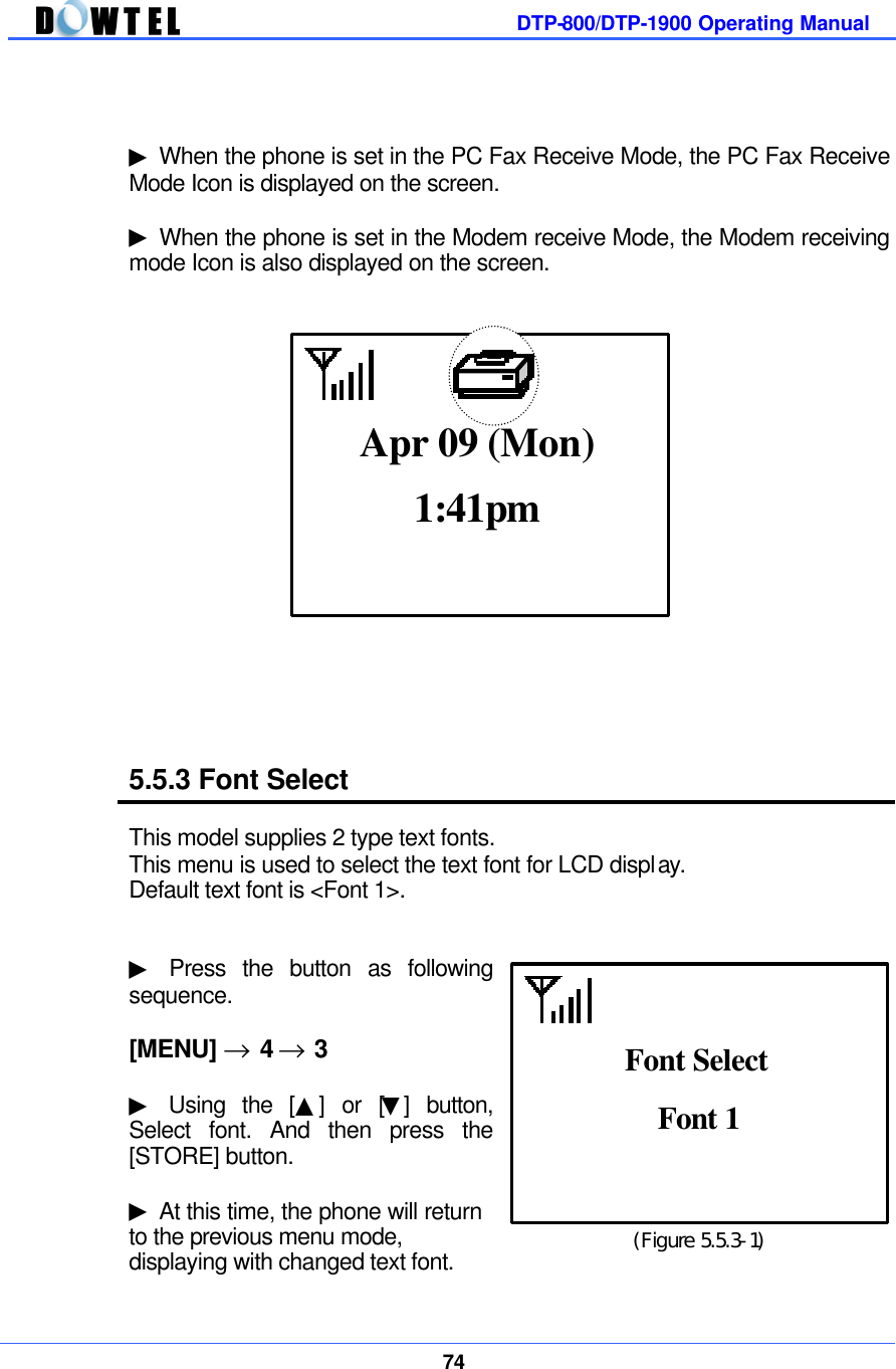         DTP-800/DTP-1900 Operating Manual    74    ▶ When the phone is set in the PC Fax Receive Mode, the PC Fax Receive Mode Icon is displayed on the screen.  ▶ When the phone is set in the Modem receive Mode, the Modem receiving mode Icon is also displayed on the screen.                    5.5.3 Font Select  This model supplies 2 type text fonts.   This menu is used to select the text font for LCD display.   Default text font is &lt;Font 1&gt;.   ▶ Press the button as following sequence.  [MENU] → 4 → 3  ▶ Using the [▲] or [▼] button, Select font. And then press the [STORE] button.  ▶ At this time, the phone will return   to the previous menu mode, displaying with changed text font.  1:41pm Apr 09 (Mon)  (Figure 5.5.3-1) Font 1  Font Select 