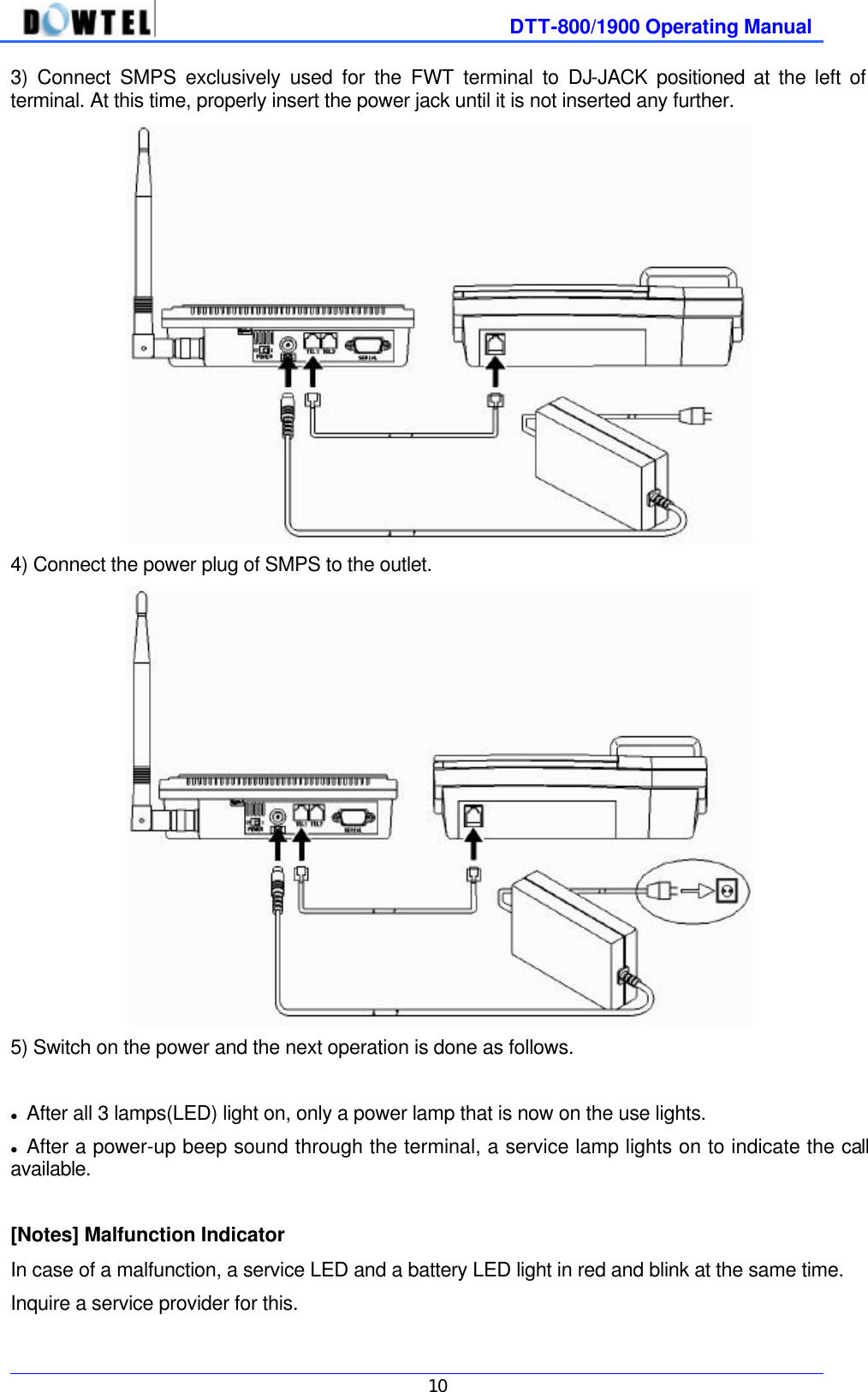              DTT-800/1900 Operating Manual   10 3)  Connect SMPS exclusively used for the FWT terminal to DJ-JACK  positioned at the left of terminal. At this time, properly insert the power jack until it is not inserted any further.  4) Connect the power plug of SMPS to the outlet.    5) Switch on the power and the next operation is done as follows.  l After all 3 lamps(LED) light on, only a power lamp that is now on the use lights. l After a power-up beep sound through the terminal, a service lamp lights on to indicate the call available.  [Notes] Malfunction Indicator In case of a malfunction, a service LED and a battery LED light in red and blink at the same time. Inquire a service provider for this. 