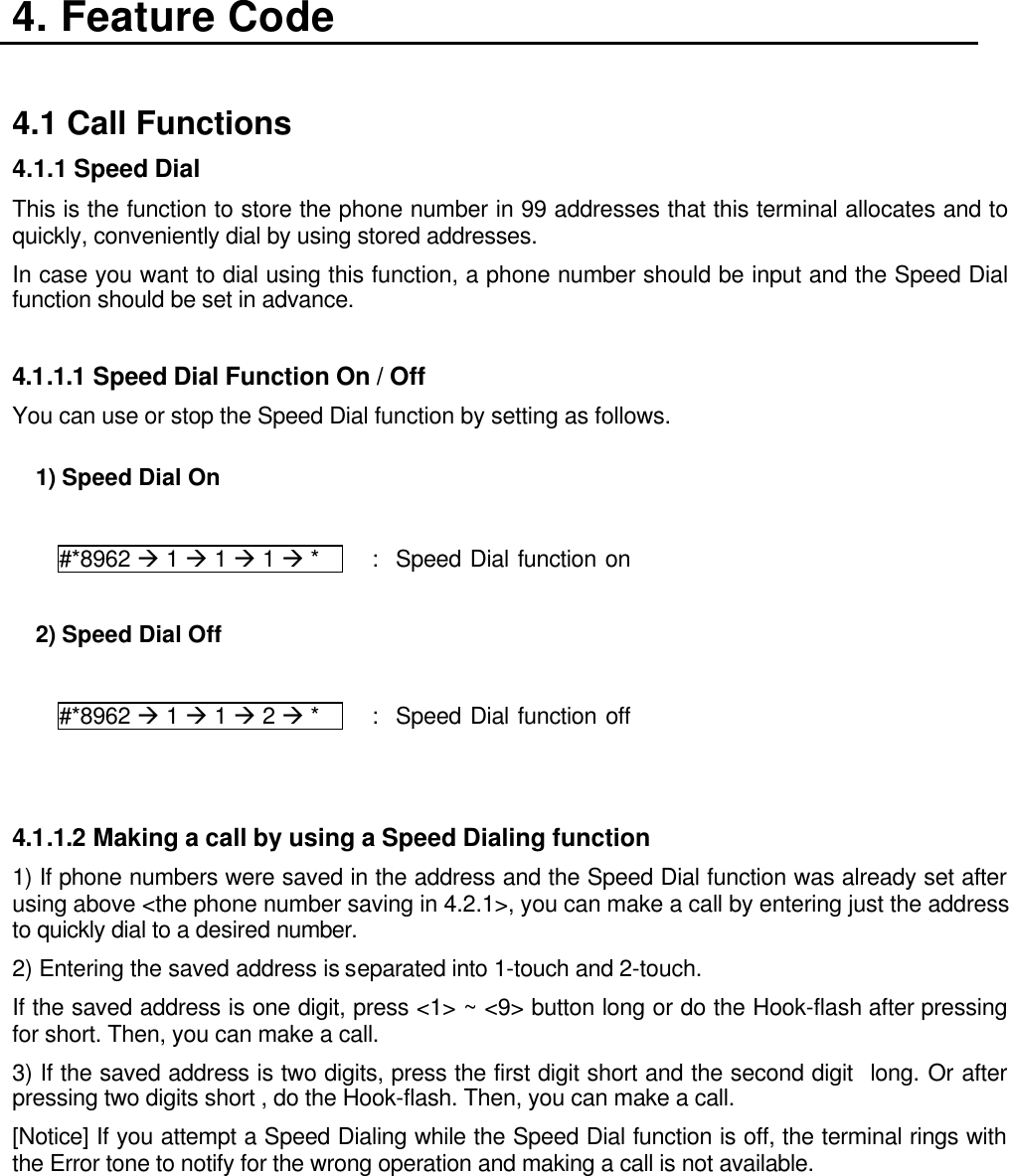4. Feature Code  4.1 Call Functions 4.1.1 Speed Dial   This is the function to store the phone number in 99 addresses that this terminal allocates and to quickly, conveniently dial by using stored addresses. In case you want to dial using this function, a phone number should be input and the Speed Dial function should be set in advance.  4.1.1.1 Speed Dial Function On / Off You can use or stop the Speed Dial function by setting as follows.           1) Speed Dial On  #*8962 à 1 à 1 à 1 à *     :  Speed Dial function on  2) Speed Dial Off  #*8962 à 1 à 1 à 2 à *     :  Speed Dial function off   4.1.1.2 Making a call by using a Speed Dialing function   1) If phone numbers were saved in the address and the Speed Dial function was already set after using above &lt;the phone number saving in 4.2.1&gt;, you can make a call by entering just the address to quickly dial to a desired number. 2) Entering the saved address is separated into 1-touch and 2-touch. If the saved address is one digit, press &lt;1&gt; ~ &lt;9&gt; button long or do the Hook-flash after pressing for short. Then, you can make a call. 3) If the saved address is two digits, press the first digit short and the second digit  long. Or after pressing two digits short , do the Hook-flash. Then, you can make a call. [Notice] If you attempt a Speed Dialing while the Speed Dial function is off, the terminal rings with the Error tone to notify for the wrong operation and making a call is not available.    